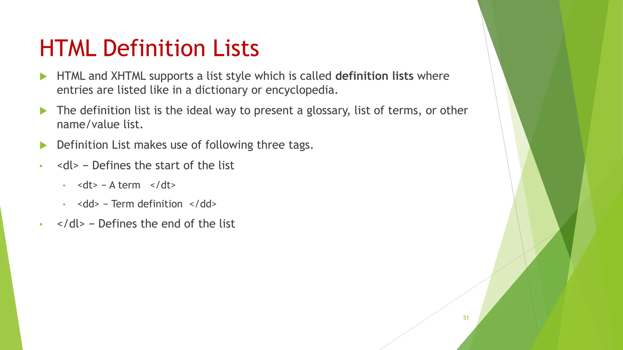 HTML Definition Lists
 HTML and XHTML supports a list style which is called definition lists where
entries are listed like in a dictionary or encyclopedia.
 The definition list is the ideal way to present a glossary, list of terms, or other
name/value list.
 Definition List makes use of following three tags.
• <dl> − Defines the start of the list
• <dt> − A term </dt>
• <dd> − Term definition </dd>
• </dl> − Defines the end of the list
51
 