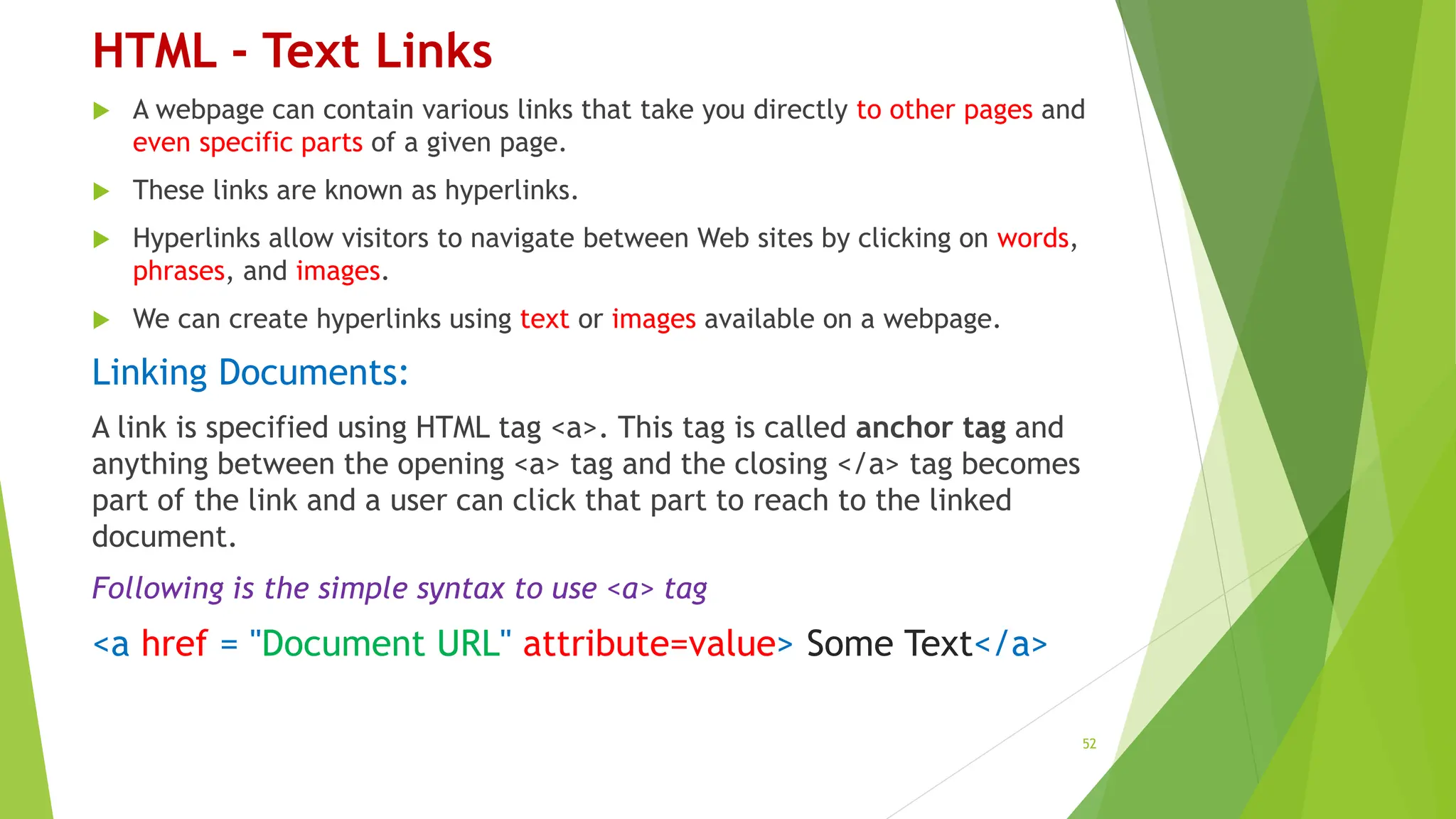 HTML - Text Links
 A webpage can contain various links that take you directly to other pages and
even specific parts of a given page.
 These links are known as hyperlinks.
 Hyperlinks allow visitors to navigate between Web sites by clicking on words,
phrases, and images.
 We can create hyperlinks using text or images available on a webpage.
Linking Documents:
A link is specified using HTML tag <a>. This tag is called anchor tag and
anything between the opening <a> tag and the closing </a> tag becomes
part of the link and a user can click that part to reach to the linked
document.
Following is the simple syntax to use <a> tag
<a href = "Document URL" attribute=value> Some Text</a>
52
 