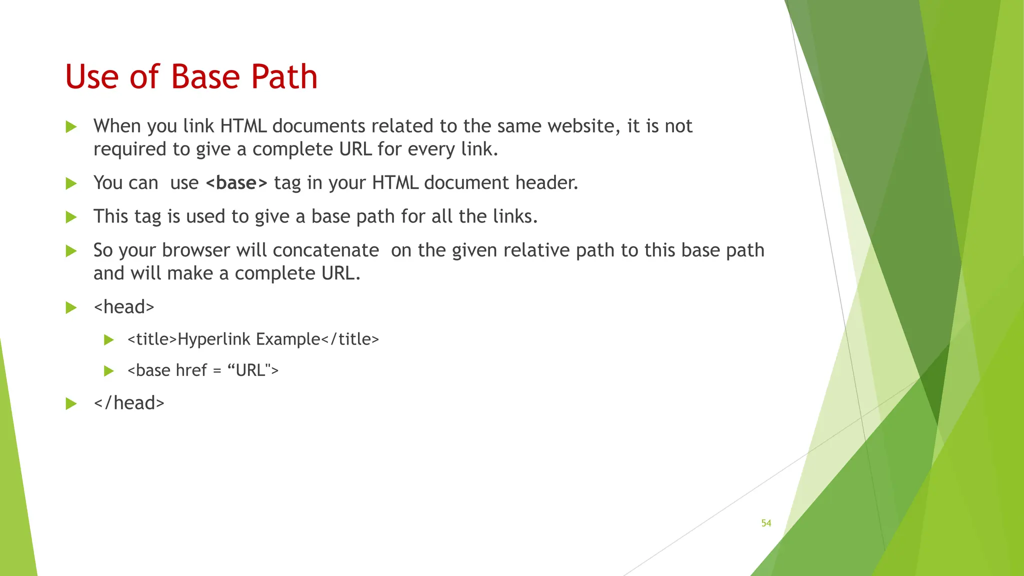 Use of Base Path
 When you link HTML documents related to the same website, it is not
required to give a complete URL for every link.
 You can use <base> tag in your HTML document header.
 This tag is used to give a base path for all the links.
 So your browser will concatenate on the given relative path to this base path
and will make a complete URL.
 <head>
 <title>Hyperlink Example</title>
 <base href = “URL">
 </head>
54
 