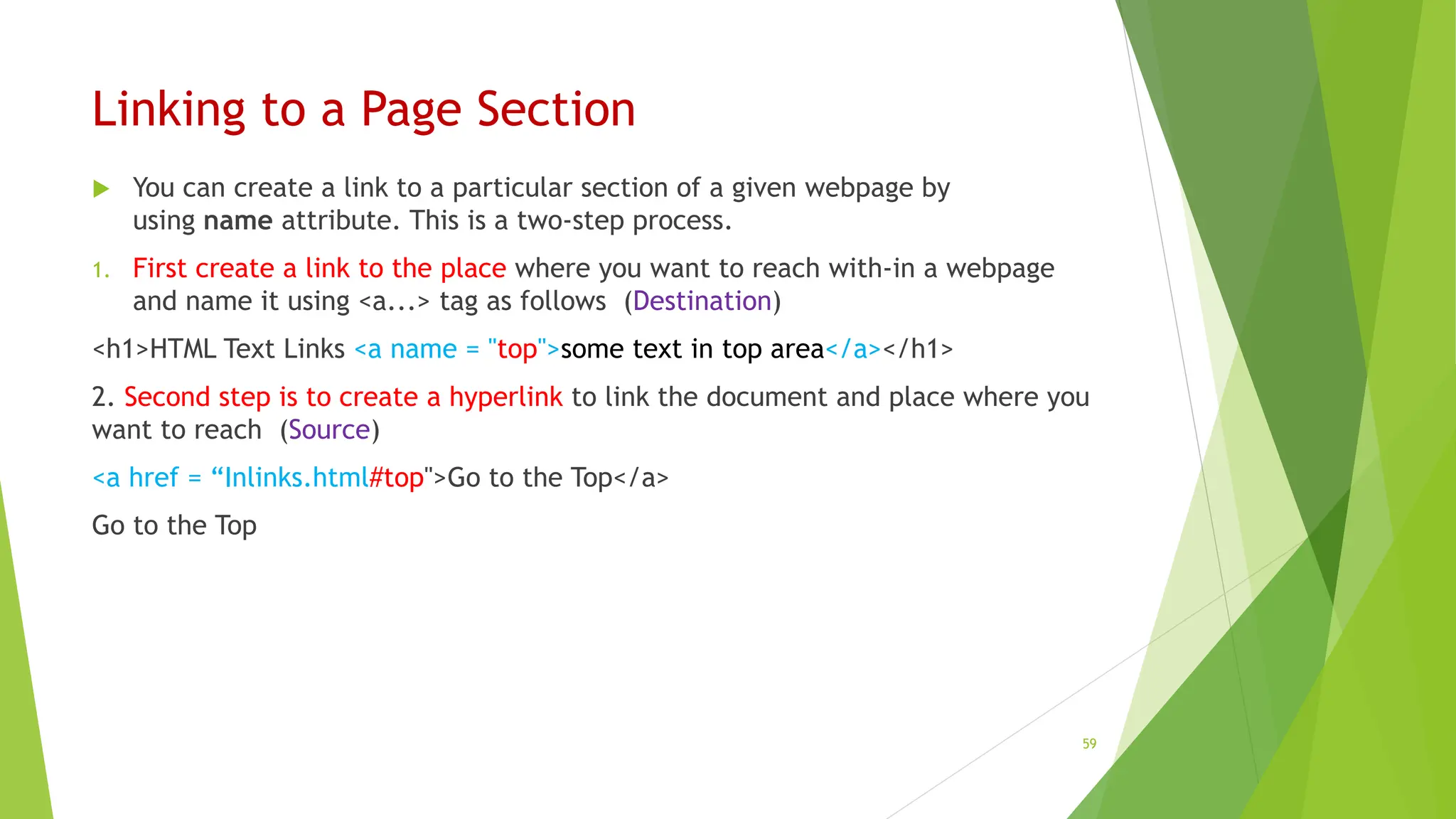 Linking to a Page Section
 You can create a link to a particular section of a given webpage by
using name attribute. This is a two-step process.
1. First create a link to the place where you want to reach with-in a webpage
and name it using <a...> tag as follows (Destination)
<h1>HTML Text Links <a name = "top">some text in top area</a></h1>
2. Second step is to create a hyperlink to link the document and place where you
want to reach (Source)
<a href = “Inlinks.html#top">Go to the Top</a>
Go to the Top
59
 