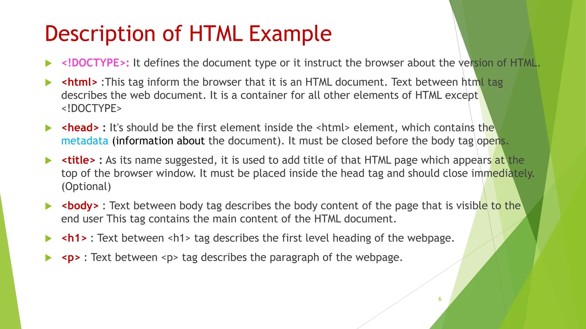 Description of HTML Example
 <!DOCTYPE>: It defines the document type or it instruct the browser about the version of HTML.
 <html> :This tag inform the browser that it is an HTML document. Text between html tag
describes the web document. It is a container for all other elements of HTML except
<!DOCTYPE>
 <head> : It's should be the first element inside the <html> element, which contains the
metadata (information about the document). It must be closed before the body tag opens.
 <title> : As its name suggested, it is used to add title of that HTML page which appears at the
top of the browser window. It must be placed inside the head tag and should close immediately.
(Optional)
 <body> : Text between body tag describes the body content of the page that is visible to the
end user This tag contains the main content of the HTML document.
 <h1> : Text between <h1> tag describes the first level heading of the webpage.
 <p> : Text between <p> tag describes the paragraph of the webpage.
6
 