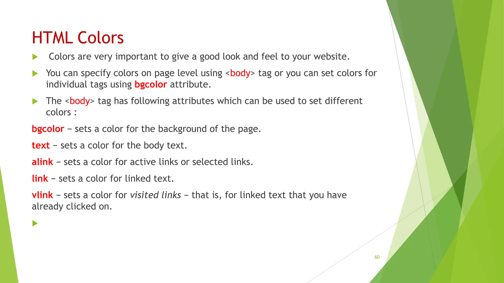 HTML Colors
 Colors are very important to give a good look and feel to your website.
 You can specify colors on page level using <body> tag or you can set colors for
individual tags using bgcolor attribute.
 The <body> tag has following attributes which can be used to set different
colors :
bgcolor − sets a color for the background of the page.
text − sets a color for the body text.
alink − sets a color for active links or selected links.
link − sets a color for linked text.
vlink − sets a color for visited links − that is, for linked text that you have
already clicked on.

60
 