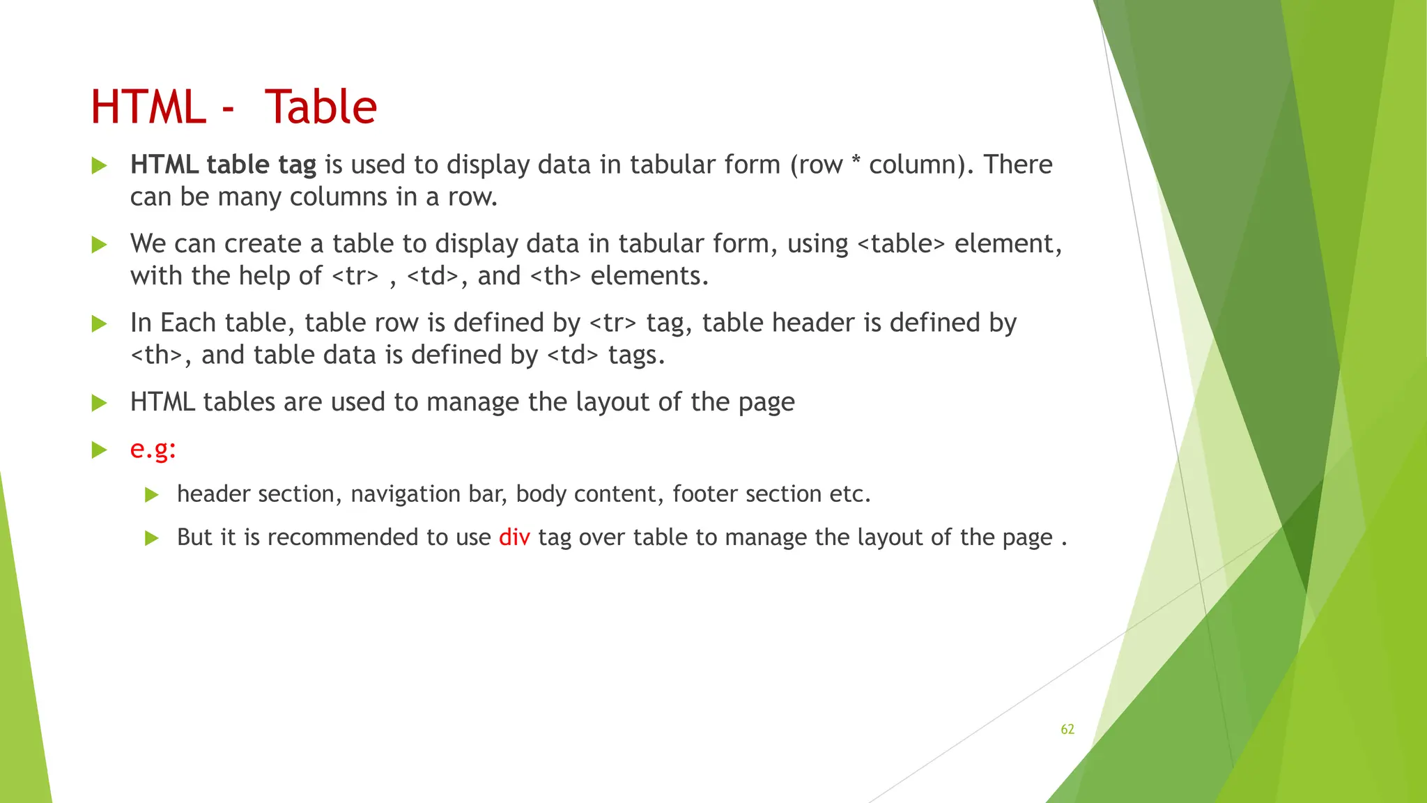 HTML - Table
 HTML table tag is used to display data in tabular form (row * column). There
can be many columns in a row.
 We can create a table to display data in tabular form, using <table> element,
with the help of <tr> , <td>, and <th> elements.
 In Each table, table row is defined by <tr> tag, table header is defined by
<th>, and table data is defined by <td> tags.
 HTML tables are used to manage the layout of the page
 e.g:
 header section, navigation bar, body content, footer section etc.
 But it is recommended to use div tag over table to manage the layout of the page .
62
 