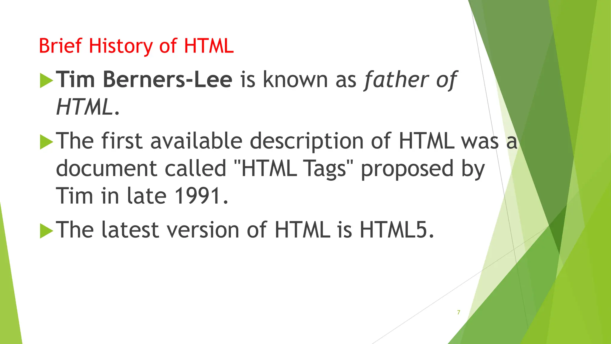 Brief History of HTML
Tim Berners-Lee is known as father of
HTML.
The first available description of HTML was a
document called "HTML Tags" proposed by
Tim in late 1991.
The latest version of HTML is HTML5.
7
 