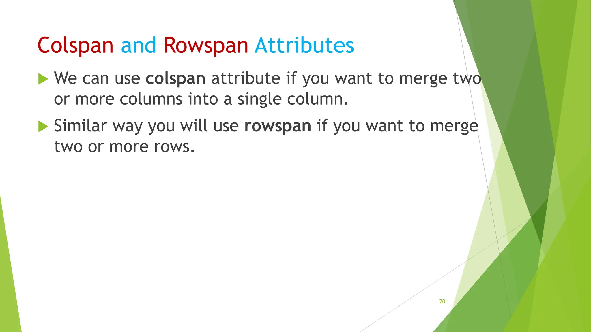 Colspan and Rowspan Attributes
 We can use colspan attribute if you want to merge two
or more columns into a single column.
 Similar way you will use rowspan if you want to merge
two or more rows.
70
 