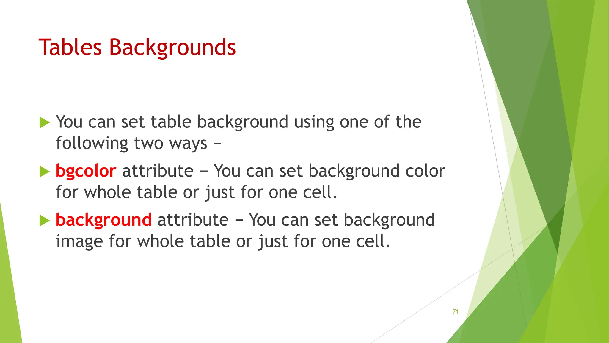 Tables Backgrounds
 You can set table background using one of the
following two ways −
 bgcolor attribute − You can set background color
for whole table or just for one cell.
 background attribute − You can set background
image for whole table or just for one cell.
71
 