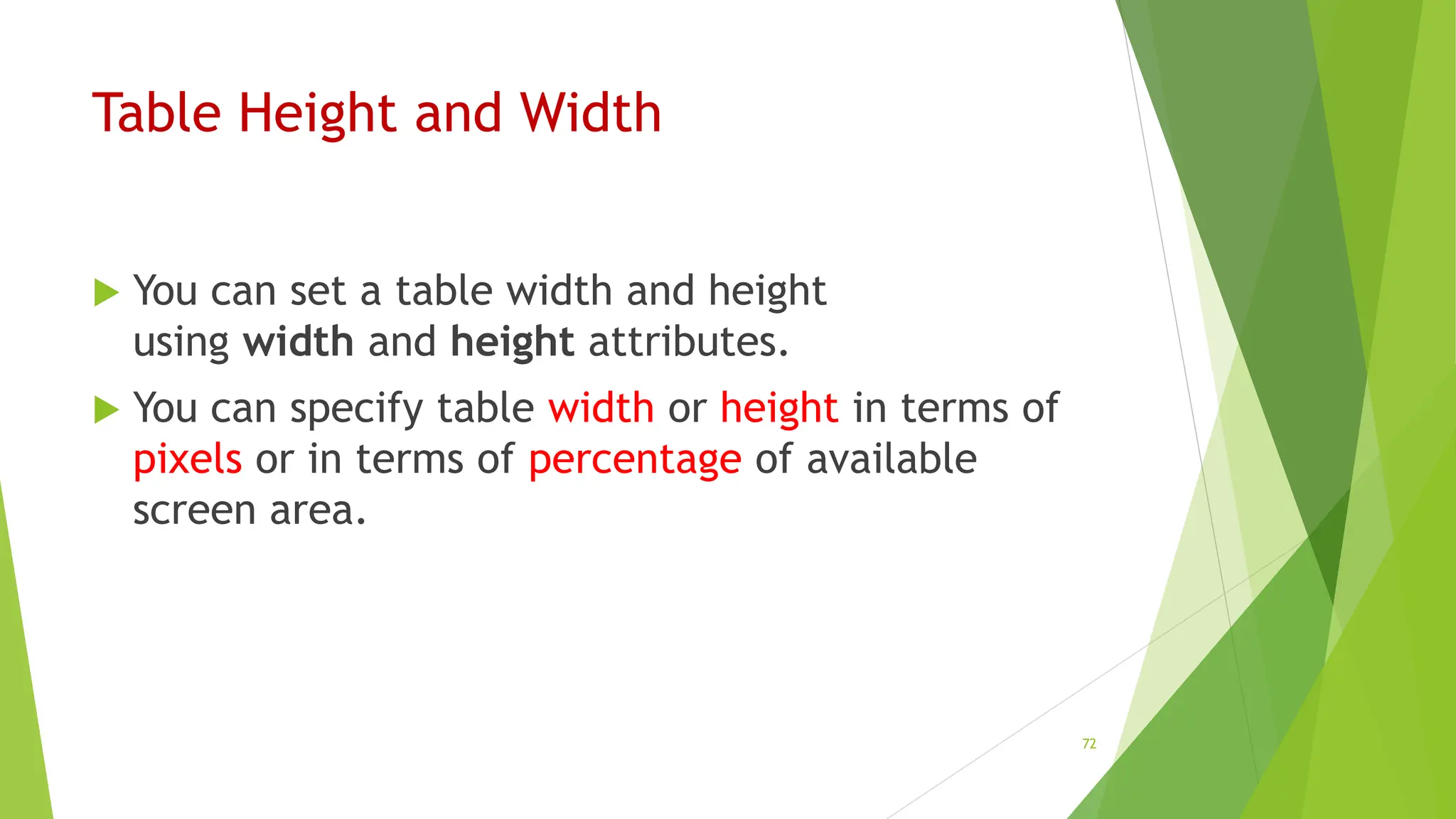 Table Height and Width
 You can set a table width and height
using width and height attributes.
 You can specify table width or height in terms of
pixels or in terms of percentage of available
screen area.
72
 