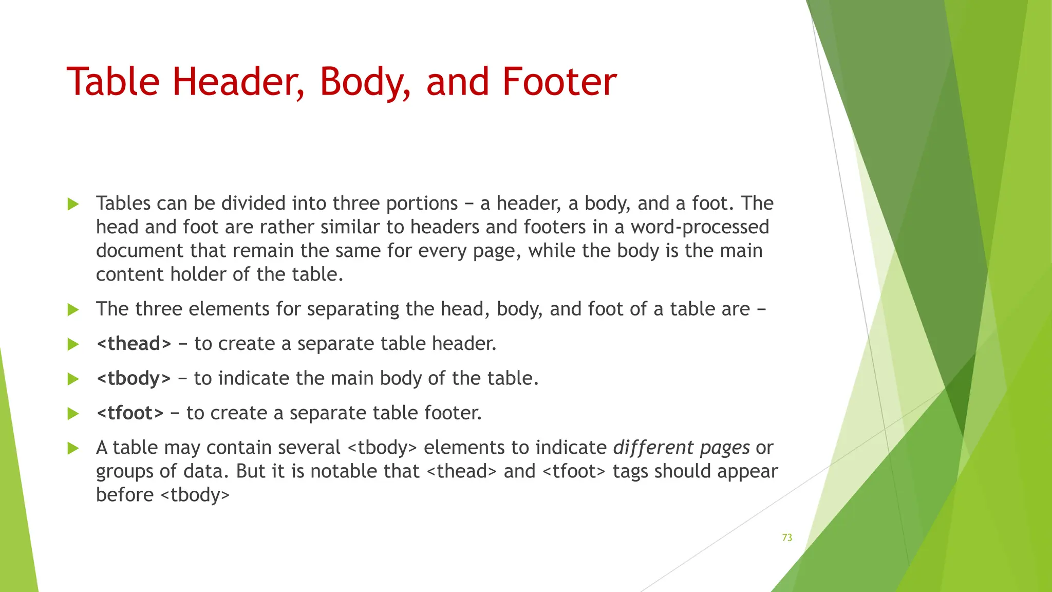 Table Header, Body, and Footer
 Tables can be divided into three portions − a header, a body, and a foot. The
head and foot are rather similar to headers and footers in a word-processed
document that remain the same for every page, while the body is the main
content holder of the table.
 The three elements for separating the head, body, and foot of a table are −
 <thead> − to create a separate table header.
 <tbody> − to indicate the main body of the table.
 <tfoot> − to create a separate table footer.
 A table may contain several <tbody> elements to indicate different pages or
groups of data. But it is notable that <thead> and <tfoot> tags should appear
before <tbody>
73
 