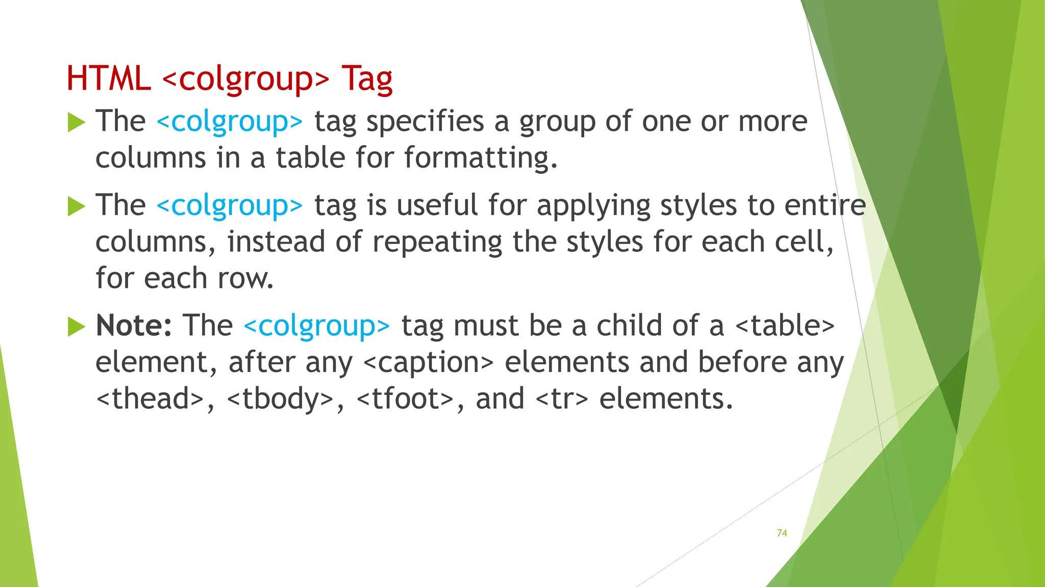 HTML <colgroup> Tag
 The <colgroup> tag specifies a group of one or more
columns in a table for formatting.
 The <colgroup> tag is useful for applying styles to entire
columns, instead of repeating the styles for each cell,
for each row.
 Note: The <colgroup> tag must be a child of a <table>
element, after any <caption> elements and before any
<thead>, <tbody>, <tfoot>, and <tr> elements.
74
 
