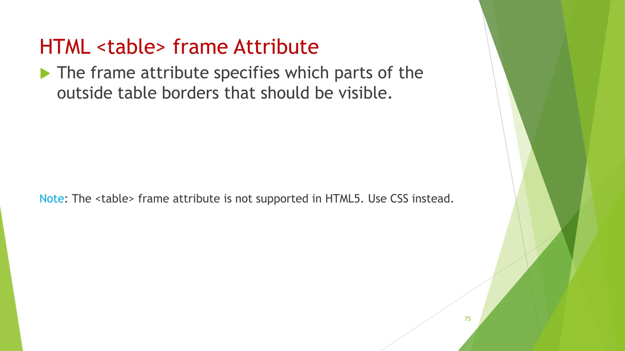 HTML <table> frame Attribute
 The frame attribute specifies which parts of the
outside table borders that should be visible.
Note: The <table> frame attribute is not supported in HTML5. Use CSS instead.
75
 