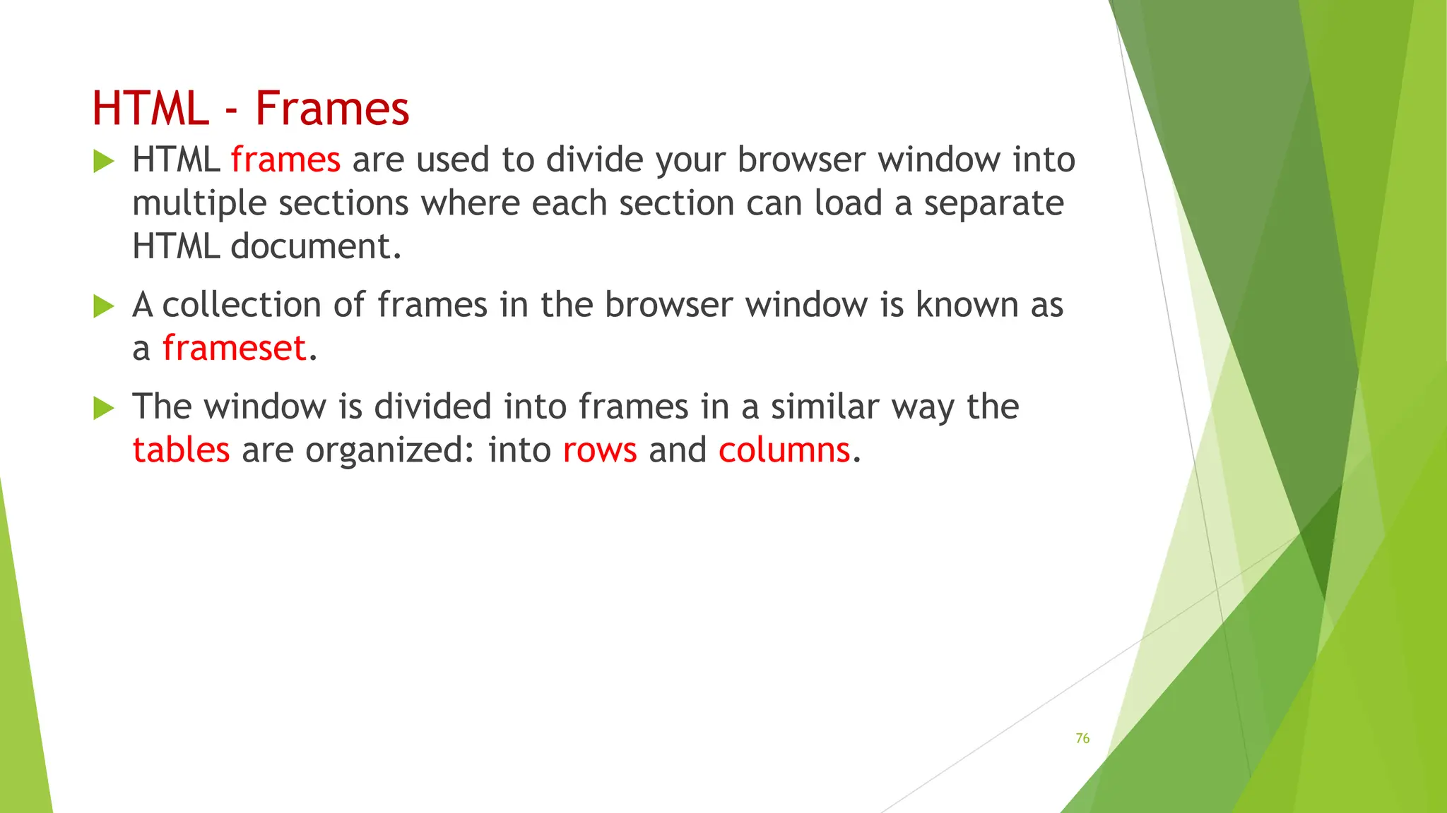 HTML - Frames
 HTML frames are used to divide your browser window into
multiple sections where each section can load a separate
HTML document.
 A collection of frames in the browser window is known as
a frameset.
 The window is divided into frames in a similar way the
tables are organized: into rows and columns.
76
 