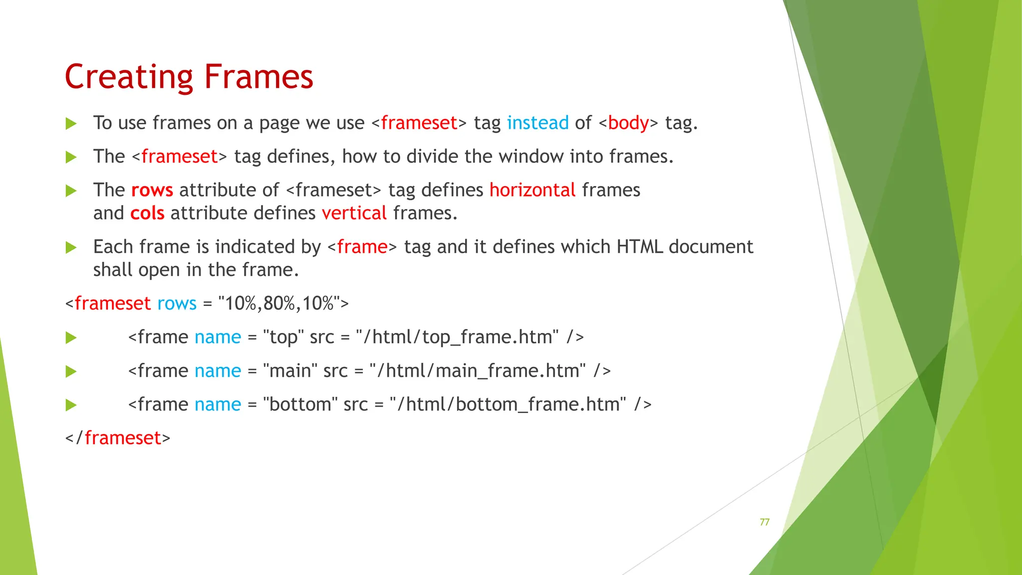 Creating Frames
 To use frames on a page we use <frameset> tag instead of <body> tag.
 The <frameset> tag defines, how to divide the window into frames.
 The rows attribute of <frameset> tag defines horizontal frames
and cols attribute defines vertical frames.
 Each frame is indicated by <frame> tag and it defines which HTML document
shall open in the frame.
<frameset rows = "10%,80%,10%">
 <frame name = "top" src = "/html/top_frame.htm" />
 <frame name = "main" src = "/html/main_frame.htm" />
 <frame name = "bottom" src = "/html/bottom_frame.htm" />
</frameset>
77
 