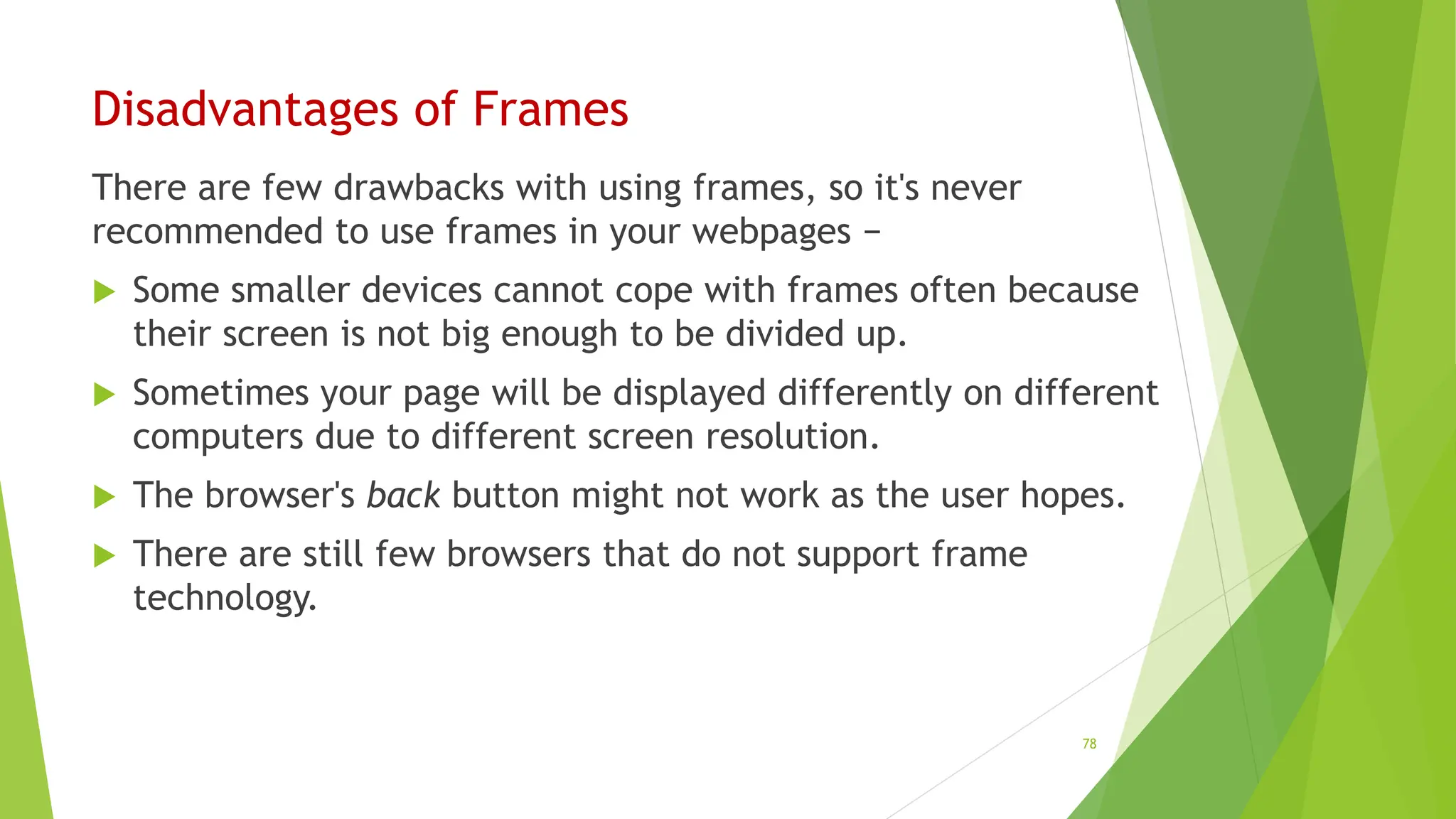 Disadvantages of Frames
There are few drawbacks with using frames, so it's never
recommended to use frames in your webpages −
 Some smaller devices cannot cope with frames often because
their screen is not big enough to be divided up.
 Sometimes your page will be displayed differently on different
computers due to different screen resolution.
 The browser's back button might not work as the user hopes.
 There are still few browsers that do not support frame
technology.
78
 