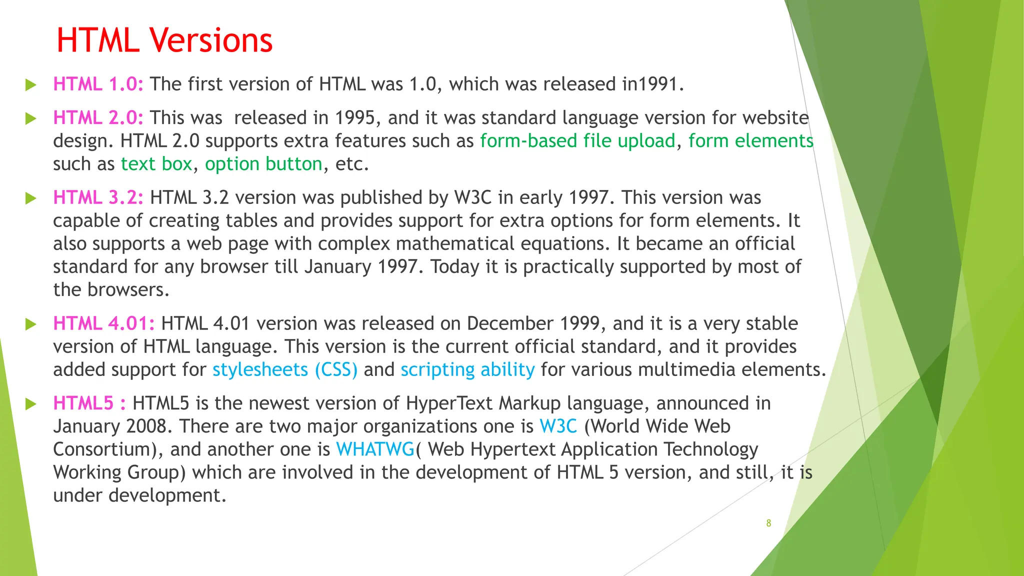 HTML Versions
 HTML 1.0: The first version of HTML was 1.0, which was released in1991.
 HTML 2.0: This was released in 1995, and it was standard language version for website
design. HTML 2.0 supports extra features such as form-based file upload, form elements
such as text box, option button, etc.
 HTML 3.2: HTML 3.2 version was published by W3C in early 1997. This version was
capable of creating tables and provides support for extra options for form elements. It
also supports a web page with complex mathematical equations. It became an official
standard for any browser till January 1997. Today it is practically supported by most of
the browsers.
 HTML 4.01: HTML 4.01 version was released on December 1999, and it is a very stable
version of HTML language. This version is the current official standard, and it provides
added support for stylesheets (CSS) and scripting ability for various multimedia elements.
 HTML5 : HTML5 is the newest version of HyperText Markup language, announced in
January 2008. There are two major organizations one is W3C (World Wide Web
Consortium), and another one is WHATWG( Web Hypertext Application Technology
Working Group) which are involved in the development of HTML 5 version, and still, it is
under development.
8
 