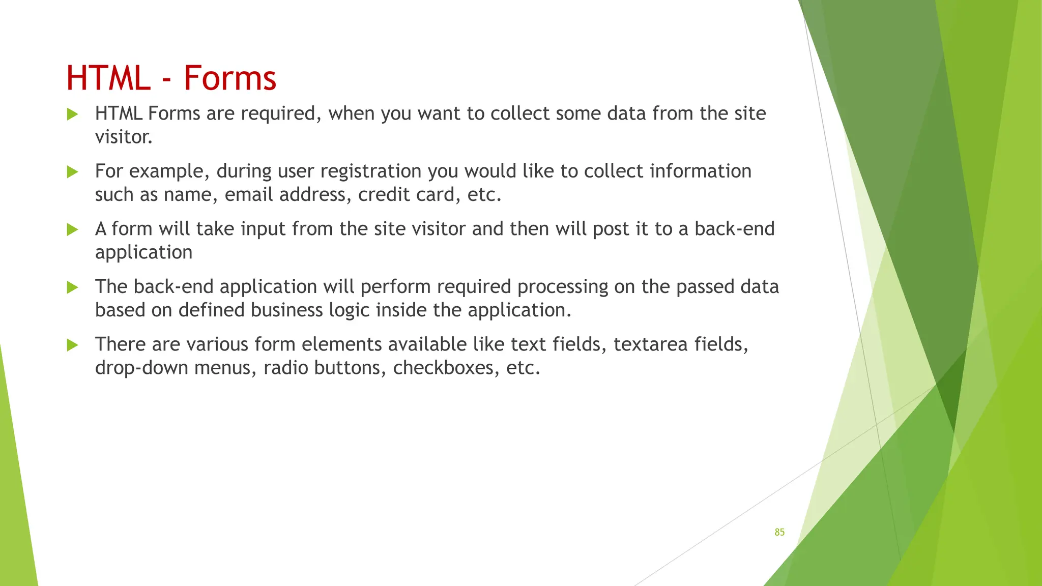 HTML - Forms
 HTML Forms are required, when you want to collect some data from the site
visitor.
 For example, during user registration you would like to collect information
such as name, email address, credit card, etc.
 A form will take input from the site visitor and then will post it to a back-end
application
 The back-end application will perform required processing on the passed data
based on defined business logic inside the application.
 There are various form elements available like text fields, textarea fields,
drop-down menus, radio buttons, checkboxes, etc.
85
 