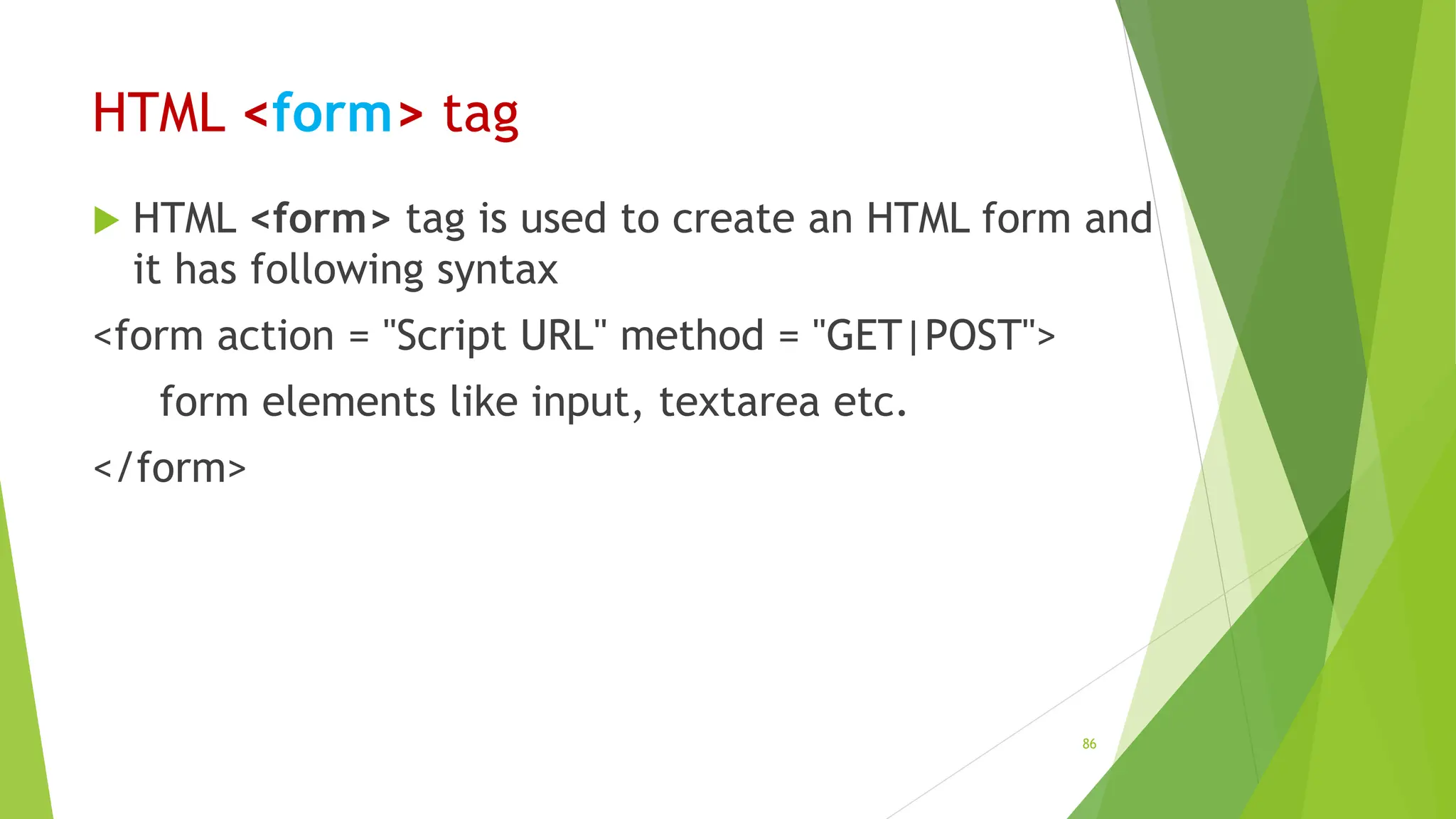 HTML <form> tag
 HTML <form> tag is used to create an HTML form and
it has following syntax
<form action = "Script URL" method = "GET|POST">
form elements like input, textarea etc.
</form>
86
 