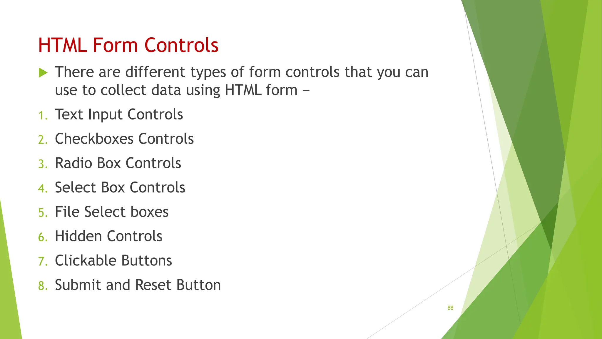 HTML Form Controls
 There are different types of form controls that you can
use to collect data using HTML form −
1. Text Input Controls
2. Checkboxes Controls
3. Radio Box Controls
4. Select Box Controls
5. File Select boxes
6. Hidden Controls
7. Clickable Buttons
8. Submit and Reset Button
88
 