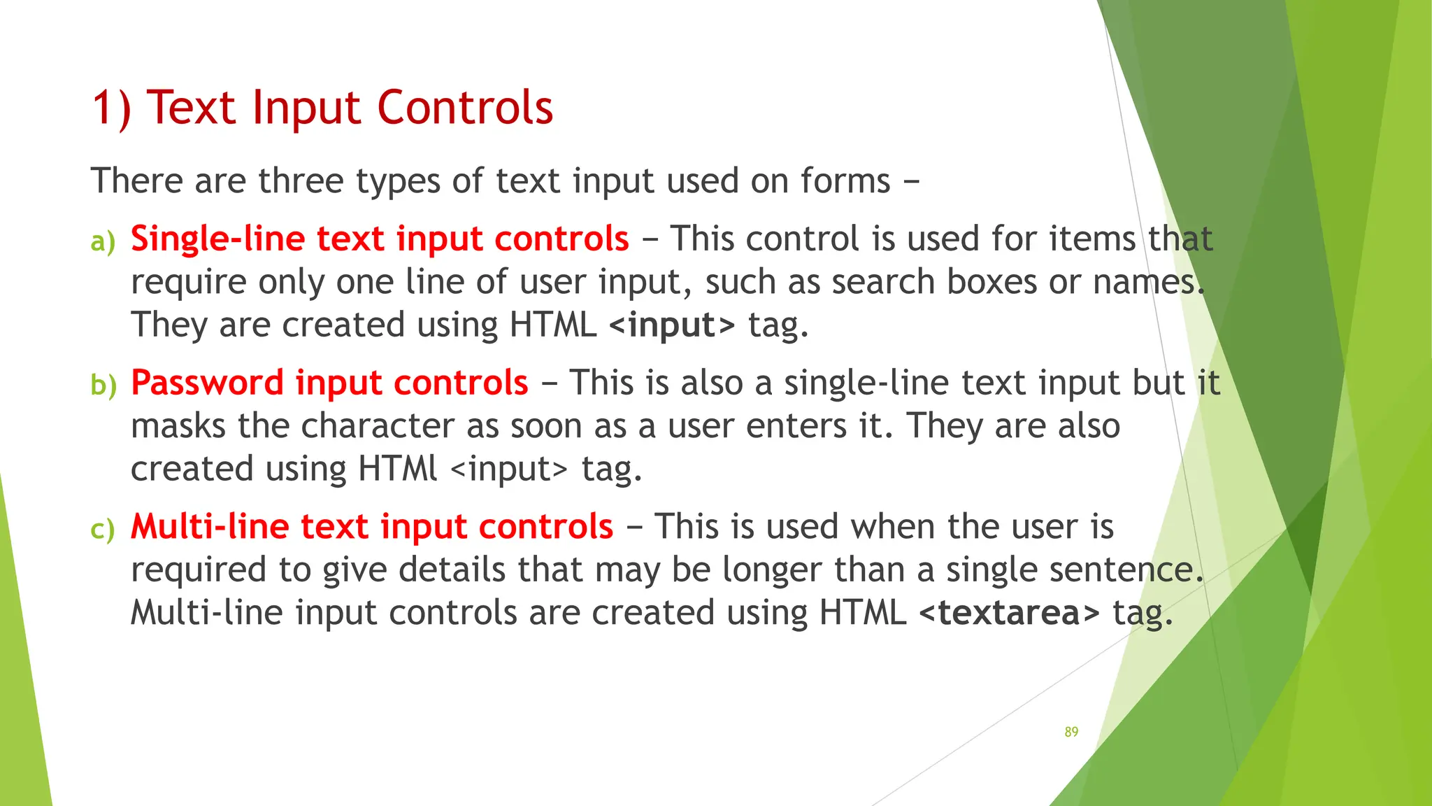 1) Text Input Controls
There are three types of text input used on forms −
a) Single-line text input controls − This control is used for items that
require only one line of user input, such as search boxes or names.
They are created using HTML <input> tag.
b) Password input controls − This is also a single-line text input but it
masks the character as soon as a user enters it. They are also
created using HTMl <input> tag.
c) Multi-line text input controls − This is used when the user is
required to give details that may be longer than a single sentence.
Multi-line input controls are created using HTML <textarea> tag.
89
 