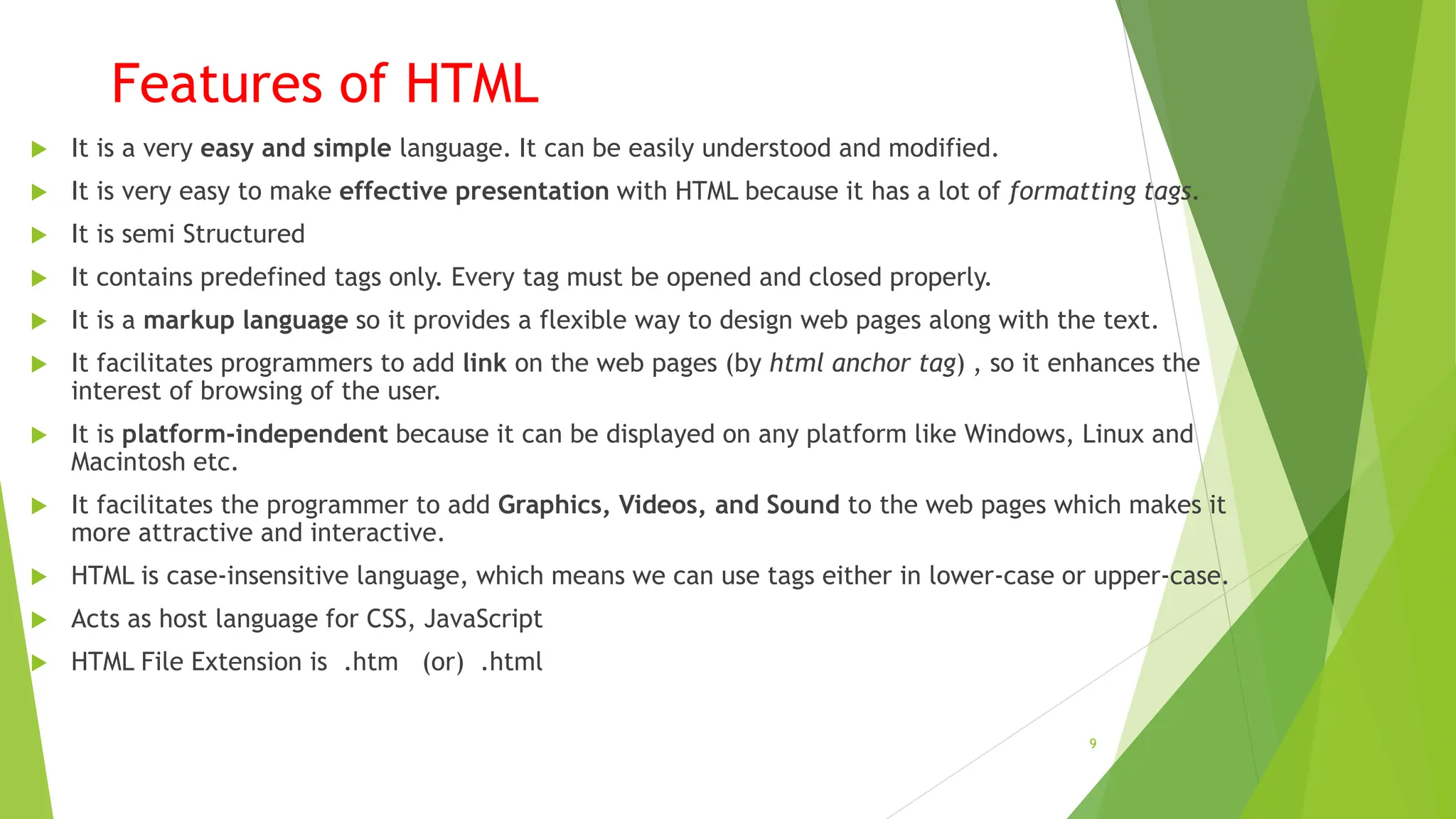 Features of HTML
 It is a very easy and simple language. It can be easily understood and modified.
 It is very easy to make effective presentation with HTML because it has a lot of formatting tags.
 It is semi Structured
 It contains predefined tags only. Every tag must be opened and closed properly.
 It is a markup language so it provides a flexible way to design web pages along with the text.
 It facilitates programmers to add link on the web pages (by html anchor tag) , so it enhances the
interest of browsing of the user.
 It is platform-independent because it can be displayed on any platform like Windows, Linux and
Macintosh etc.
 It facilitates the programmer to add Graphics, Videos, and Sound to the web pages which makes it
more attractive and interactive.
 HTML is case-insensitive language, which means we can use tags either in lower-case or upper-case.
 Acts as host language for CSS, JavaScript
 HTML File Extension is .htm (or) .html
9
 