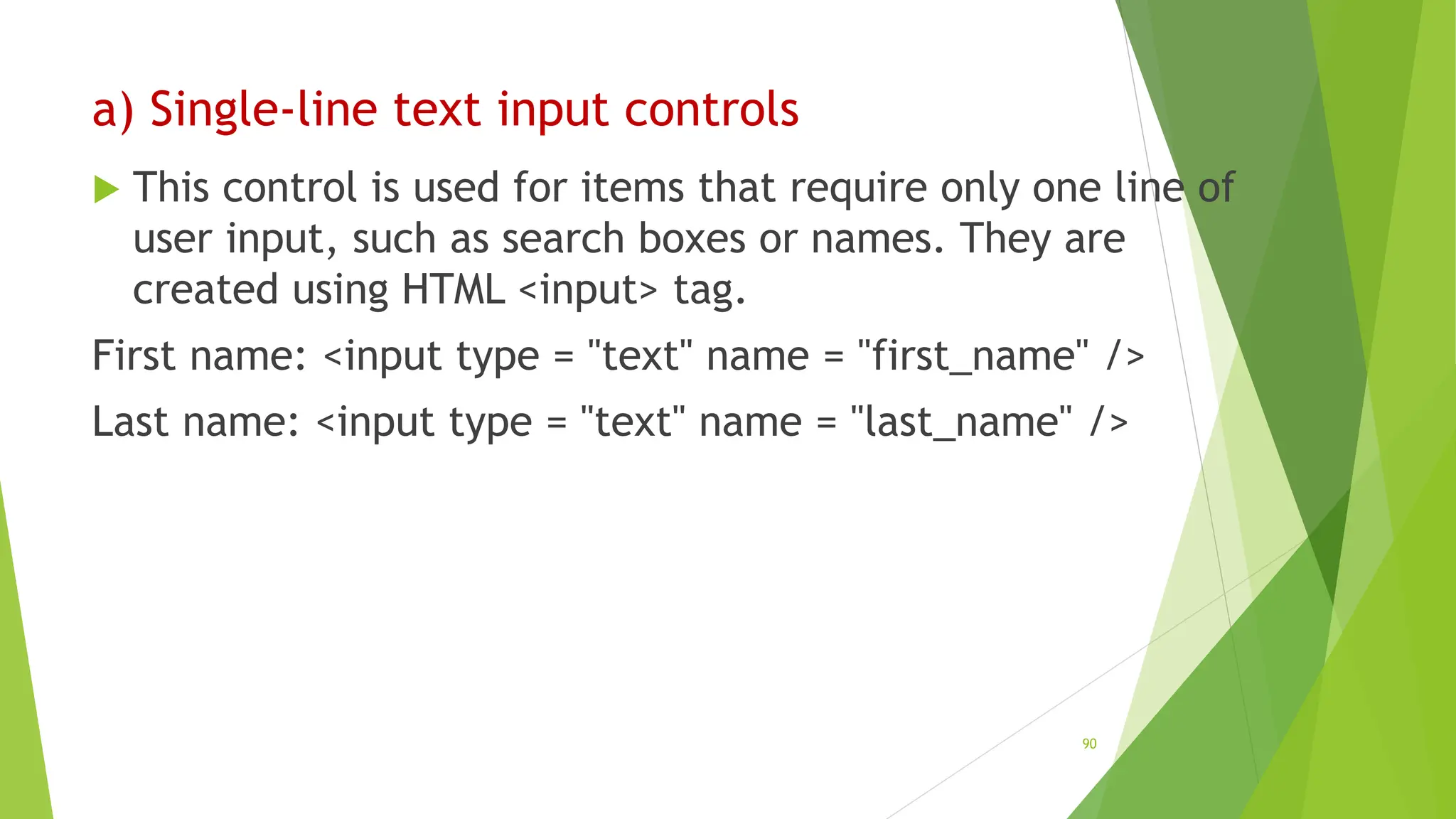 a) Single-line text input controls
 This control is used for items that require only one line of
user input, such as search boxes or names. They are
created using HTML <input> tag.
First name: <input type = "text" name = "first_name" />
Last name: <input type = "text" name = "last_name" />
90
 
