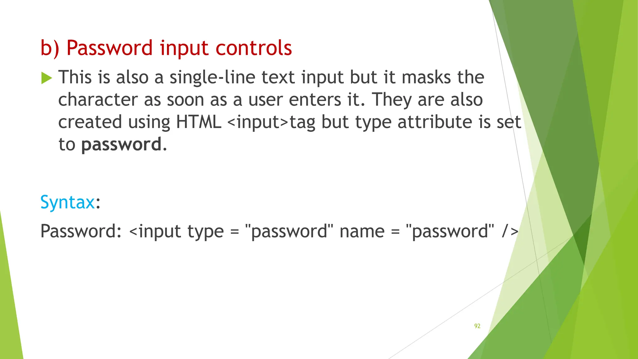 b) Password input controls
 This is also a single-line text input but it masks the
character as soon as a user enters it. They are also
created using HTML <input>tag but type attribute is set
to password.
Syntax:
Password: <input type = "password" name = "password" />
92
 