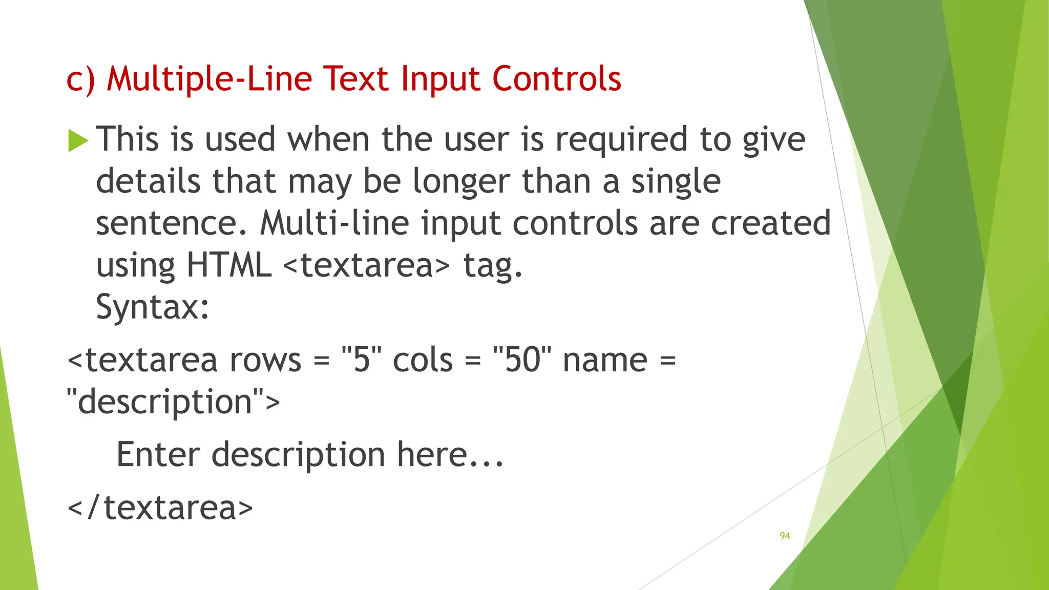 c) Multiple-Line Text Input Controls
 This is used when the user is required to give
details that may be longer than a single
sentence. Multi-line input controls are created
using HTML <textarea> tag.
Syntax:
<textarea rows = "5" cols = "50" name =
"description">
Enter description here...
</textarea>
94
 