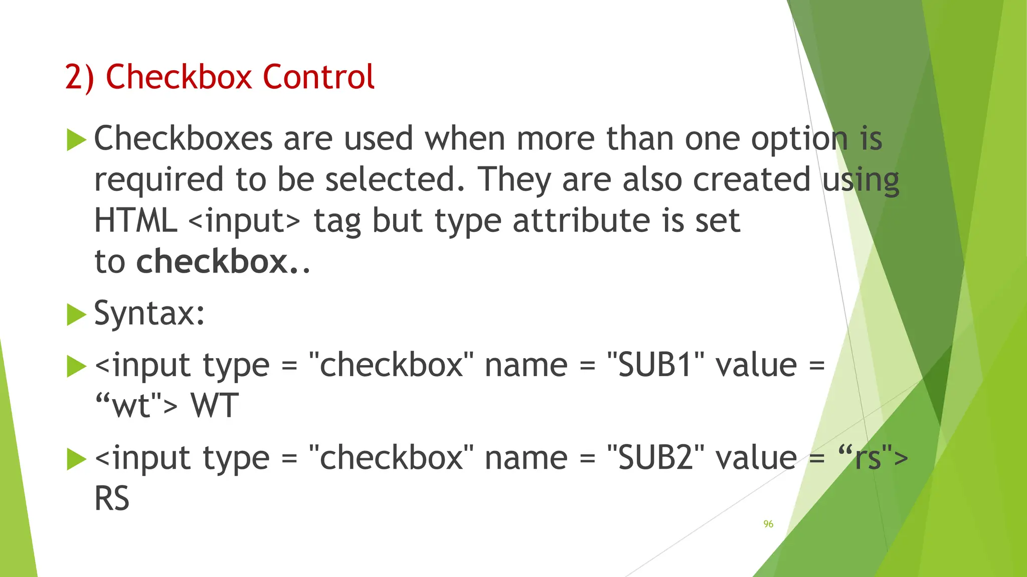 2) Checkbox Control
 Checkboxes are used when more than one option is
required to be selected. They are also created using
HTML <input> tag but type attribute is set
to checkbox..
 Syntax:
 <input type = "checkbox" name = "SUB1" value =
“wt"> WT
 <input type = "checkbox" name = "SUB2" value = “rs">
RS
96
 