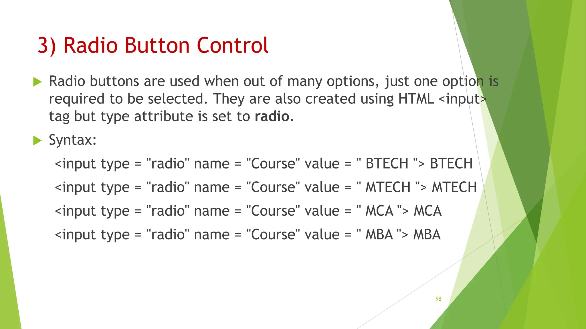 3) Radio Button Control
 Radio buttons are used when out of many options, just one option is
required to be selected. They are also created using HTML <input>
tag but type attribute is set to radio.
 Syntax:
<input type = "radio" name = "Course" value = " BTECH "> BTECH
<input type = "radio" name = "Course" value = " MTECH "> MTECH
<input type = "radio" name = "Course" value = " MCA "> MCA
<input type = "radio" name = "Course" value = " MBA "> MBA
98
 