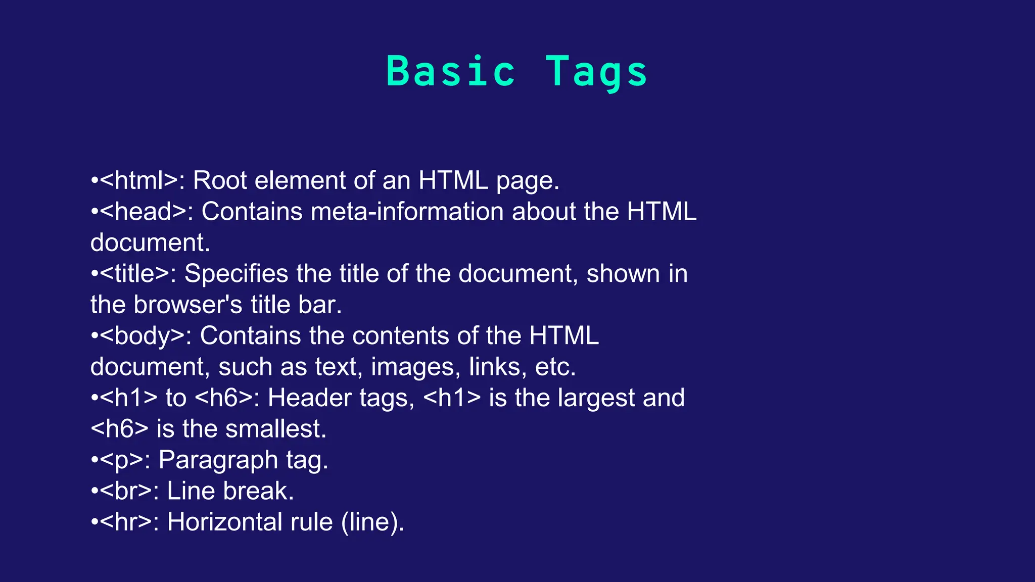 Basic Tags •<html>: Root element of an HTML page. •<head>: Contains meta-information about the HTML document. •<title>: Specifies the title of the document, shown in the browser's title bar. •<body>: Contains the contents of the HTML document, such as text, images, links, etc. •<h1> to <h6>: Header tags, <h1> is the largest and <h6> is the smallest. •<p>: Paragraph tag. •<br>: Line break. •<hr>: Horizontal rule (line). 