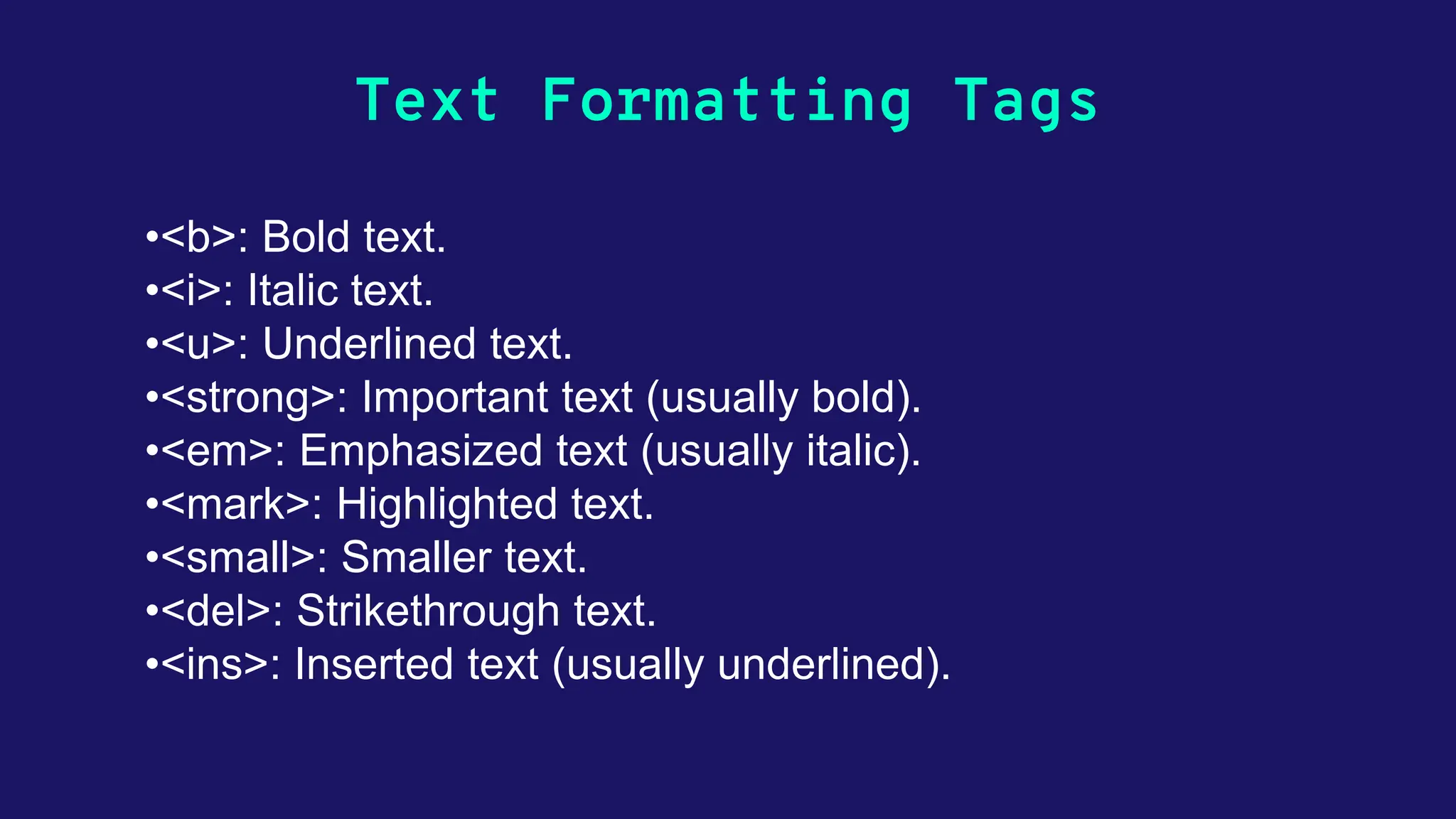 Text Formatting Tags •<b>: Bold text. •<i>: Italic text. •<u>: Underlined text. •<strong>: Important text (usually bold). •<em>: Emphasized text (usually italic). •<mark>: Highlighted text. •<small>: Smaller text. •<del>: Strikethrough text. •<ins>: Inserted text (usually underlined). 