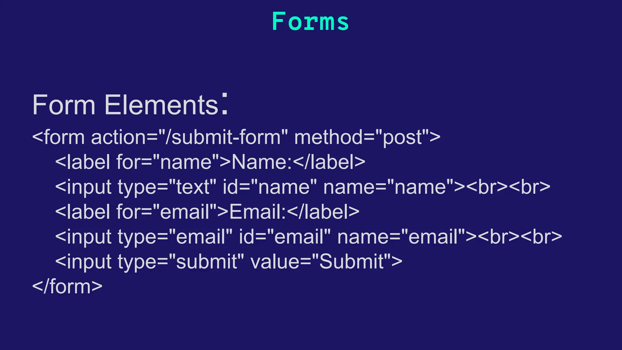 Forms Form Elements: <form action="/submit-form" method="post"> <label for="name">Name:</label> <input type="text" id="name" name="name"><br><br> <label for="email">Email:</label> <input type="email" id="email" name="email"><br><br> <input type="submit" value="Submit"> </form> Form Elements: html 