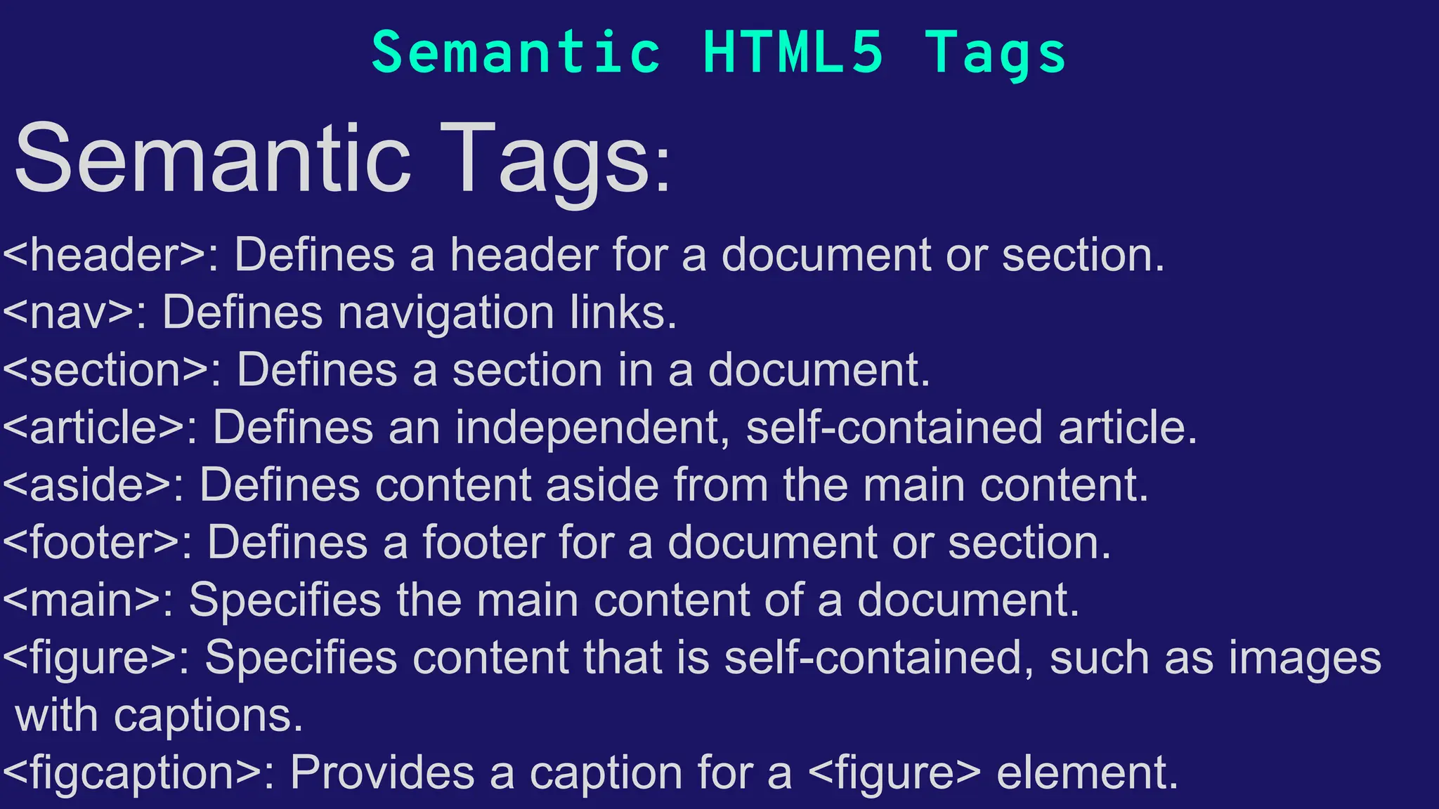 Semantic HTML5 Tags Semantic Tags: •<header>: Defines a header for a document or section. •<nav>: Defines navigation links. •<section>: Defines a section in a document. •<article>: Defines an independent, self-contained article. •<aside>: Defines content aside from the main content. •<footer>: Defines a footer for a document or section. •<main>: Specifies the main content of a document. •<figure>: Specifies content that is self-contained, such as images • with captions. •<figcaption>: Provides a caption for a <figure> element. 