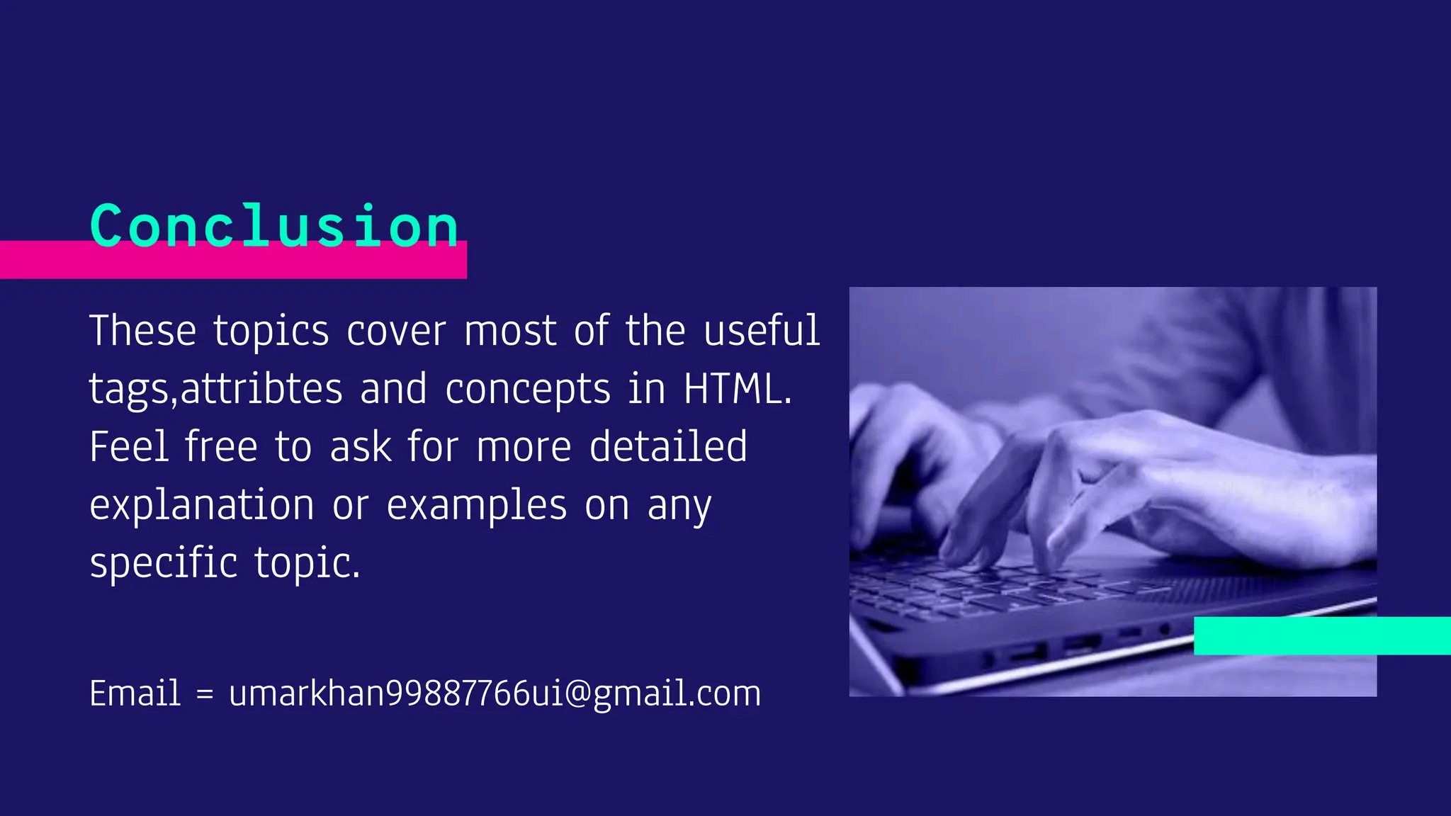 These topics cover most of the useful tags,attribtes and concepts in HTML. Feel free to ask for more detailed explanation or examples on any specific topic. Email = umarkhan99887766ui@gmail.com Conclusion 