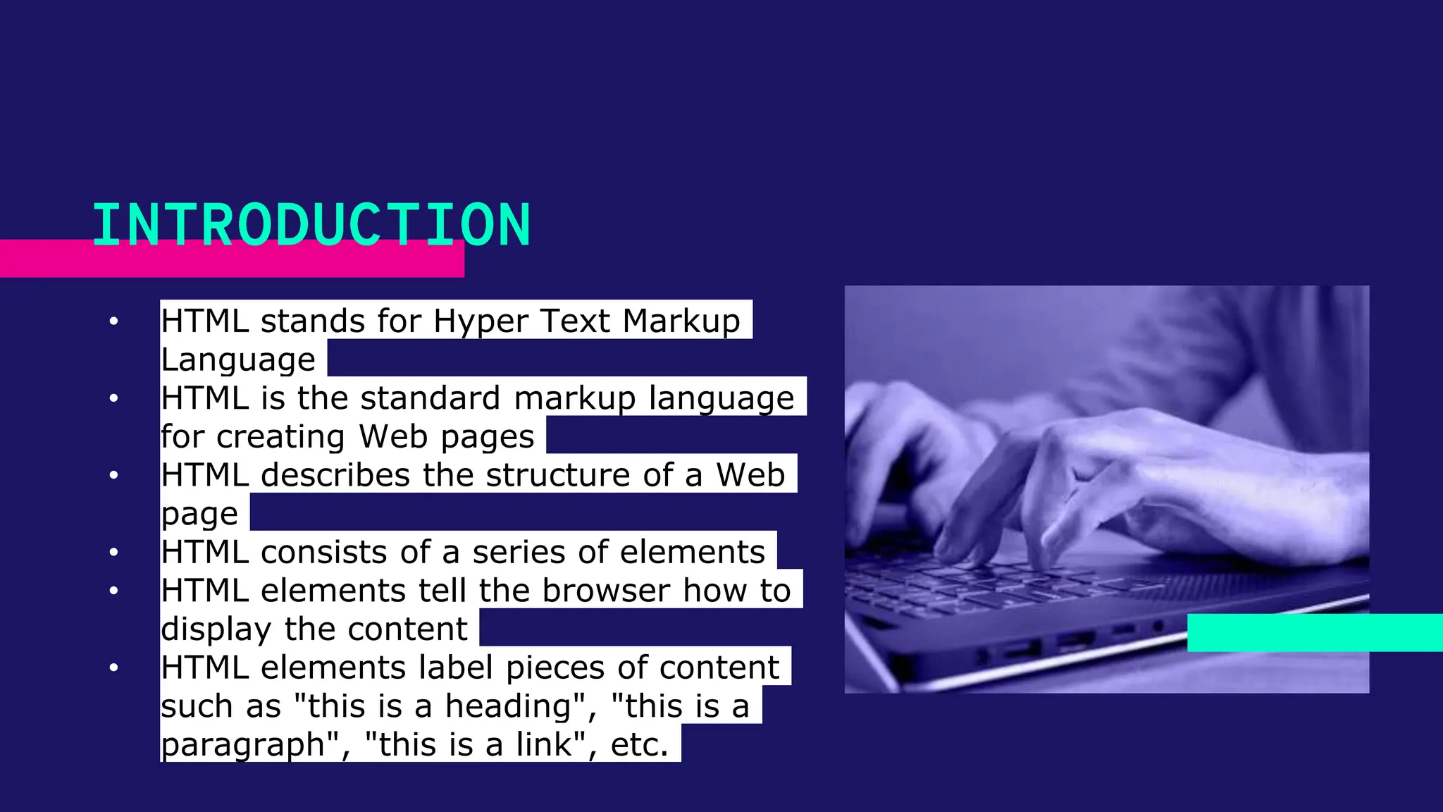 • HTML stands for Hyper Text Markup Language • HTML is the standard markup language for creating Web pages • HTML describes the structure of a Web page • HTML consists of a series of elements • HTML elements tell the browser how to display the content • HTML elements label pieces of content such as "this is a heading", "this is a paragraph", "this is a link", etc. INTRODUCTION 