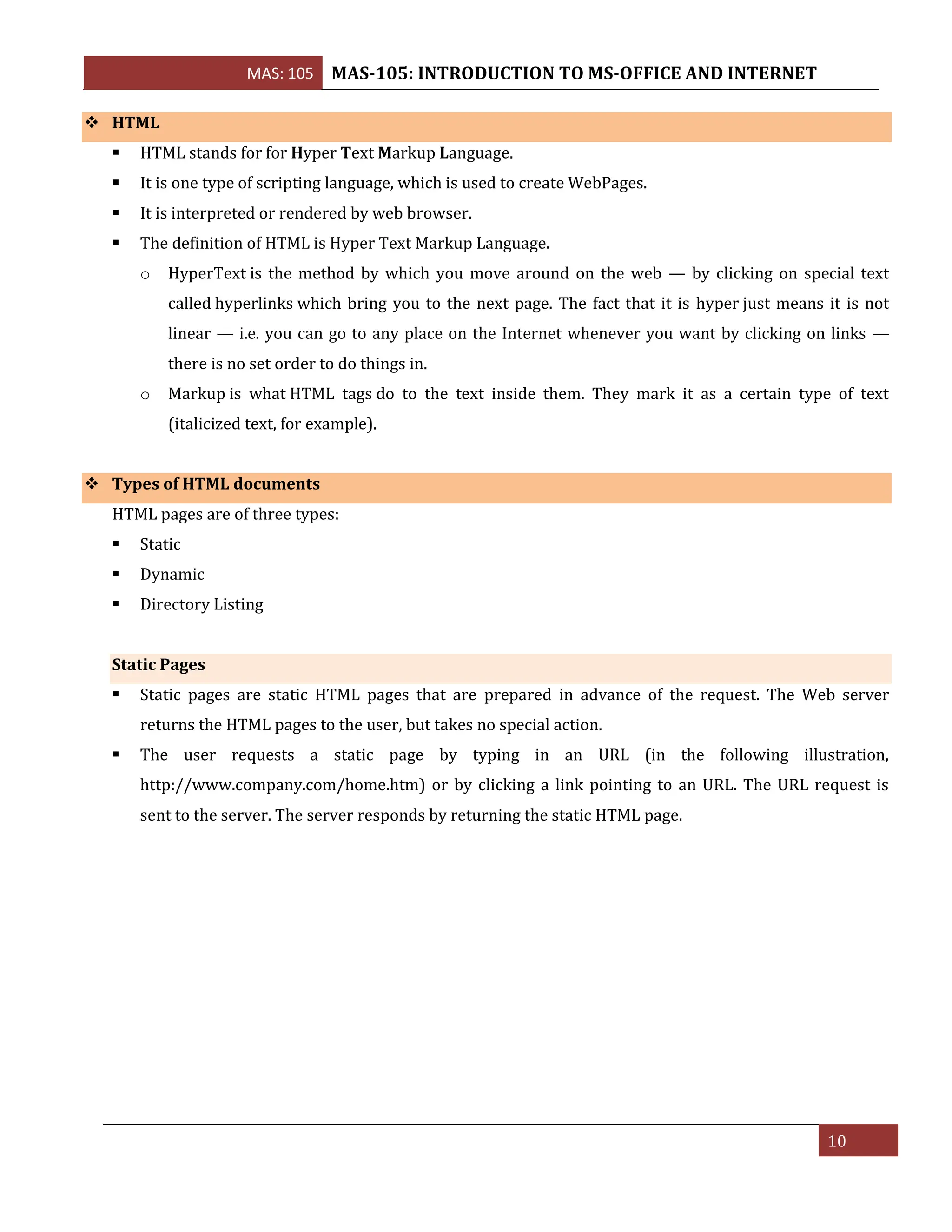 MAS: 105 MAS-105: INTRODUCTION TO MS-OFFICE AND INTERNET
10
❖ HTML
▪ HTML stands for for Hyper Text Markup Language.
▪ It is one type of scripting language, which is used to create WebPages.
▪ It is interpreted or rendered by web browser.
▪ The definition of HTML is Hyper Text Markup Language.
o HyperText is the method by which you move around on the web — by clicking on special text
called hyperlinks which bring you to the next page. The fact that it is hyper just means it is not
linear — i.e. you can go to any place on the Internet whenever you want by clicking on links —
there is no set order to do things in.
o Markup is what HTML tags do to the text inside them. They mark it as a certain type of text
(italicized text, for example).
❖ Types of HTML documents
HTML pages are of three types:
▪ Static
▪ Dynamic
▪ Directory Listing
Static Pages
▪ Static pages are static HTML pages that are prepared in advance of the request. The Web server
returns the HTML pages to the user, but takes no special action.
▪ The user requests a static page by typing in an URL (in the following illustration,
http://www.company.com/home.htm) or by clicking a link pointing to an URL. The URL request is
sent to the server. The server responds by returning the static HTML page.
 