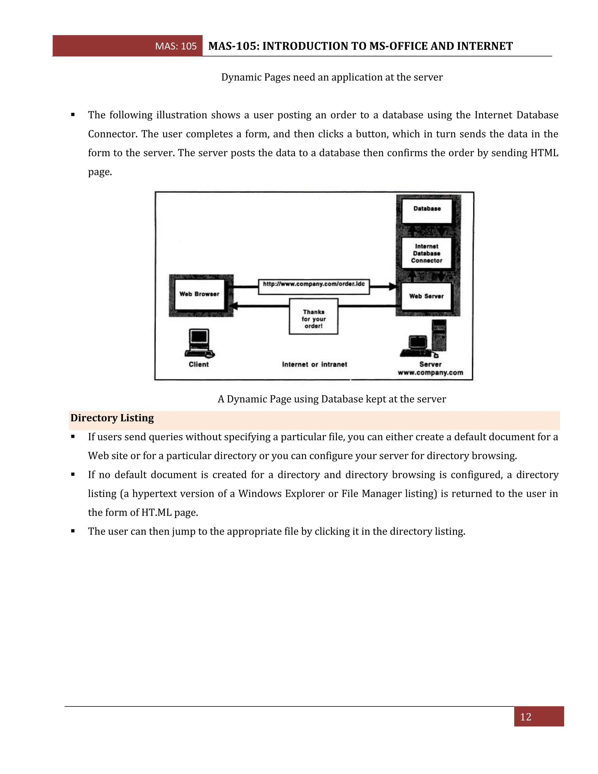 MAS: 105 MAS-105: INTRODUCTION TO MS-OFFICE AND INTERNET
12
Dynamic Pages need an application at the server
▪ The following illustration shows a user posting an order to a database using the Internet Database
Connector. The user completes a form, and then clicks a button, which in turn sends the data in the
form to the server. The server posts the data to a database then confirms the order by sending HTML
page.
A Dynamic Page using Database kept at the server
Directory Listing
▪ If users send queries without specifying a particular file, you can either create a default document for a
Web site or for a particular directory or you can configure your server for directory browsing.
▪ If no default document is created for a directory and directory browsing is configured, a directory
listing (a hypertext version of a Windows Explorer or File Manager listing) is returned to the user in
the form of HT.ML page.
▪ The user can then jump to the appropriate file by clicking it in the directory listing.
 