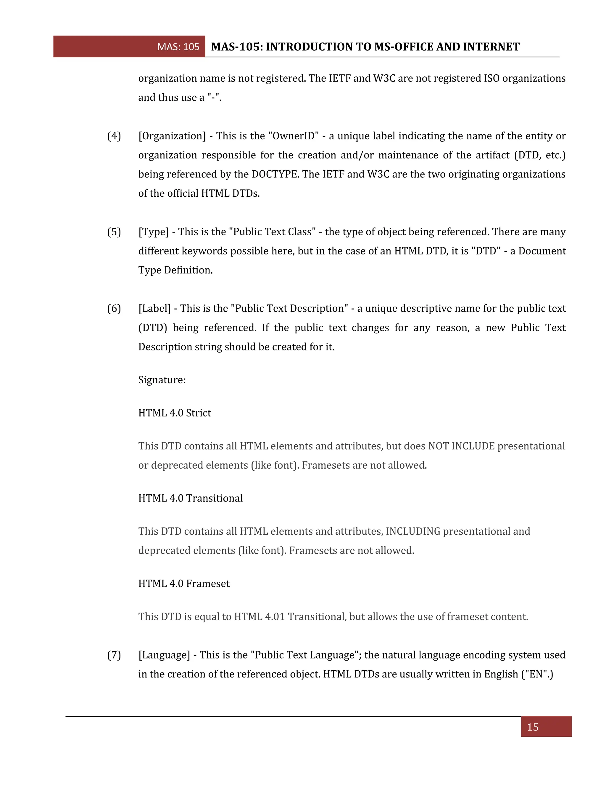 MAS: 105 MAS-105: INTRODUCTION TO MS-OFFICE AND INTERNET
15
organization name is not registered. The IETF and W3C are not registered ISO organizations
and thus use a "-".
(4) [Organization] - This is the "OwnerID" - a unique label indicating the name of the entity or
organization responsible for the creation and/or maintenance of the artifact (DTD, etc.)
being referenced by the DOCTYPE. The IETF and W3C are the two originating organizations
of the official HTML DTDs.
(5) [Type] - This is the "Public Text Class" - the type of object being referenced. There are many
different keywords possible here, but in the case of an HTML DTD, it is "DTD" - a Document
Type Definition.
(6) [Label] - This is the "Public Text Description" - a unique descriptive name for the public text
(DTD) being referenced. If the public text changes for any reason, a new Public Text
Description string should be created for it.
Signature:
HTML 4.0 Strict
This DTD contains all HTML elements and attributes, but does NOT INCLUDE presentational
or deprecated elements (like font). Framesets are not allowed.
HTML 4.0 Transitional
This DTD contains all HTML elements and attributes, INCLUDING presentational and
deprecated elements (like font). Framesets are not allowed.
HTML 4.0 Frameset
This DTD is equal to HTML 4.01 Transitional, but allows the use of frameset content.
(7) [Language] - This is the "Public Text Language"; the natural language encoding system used
in the creation of the referenced object. HTML DTDs are usually written in English ("EN".)
 