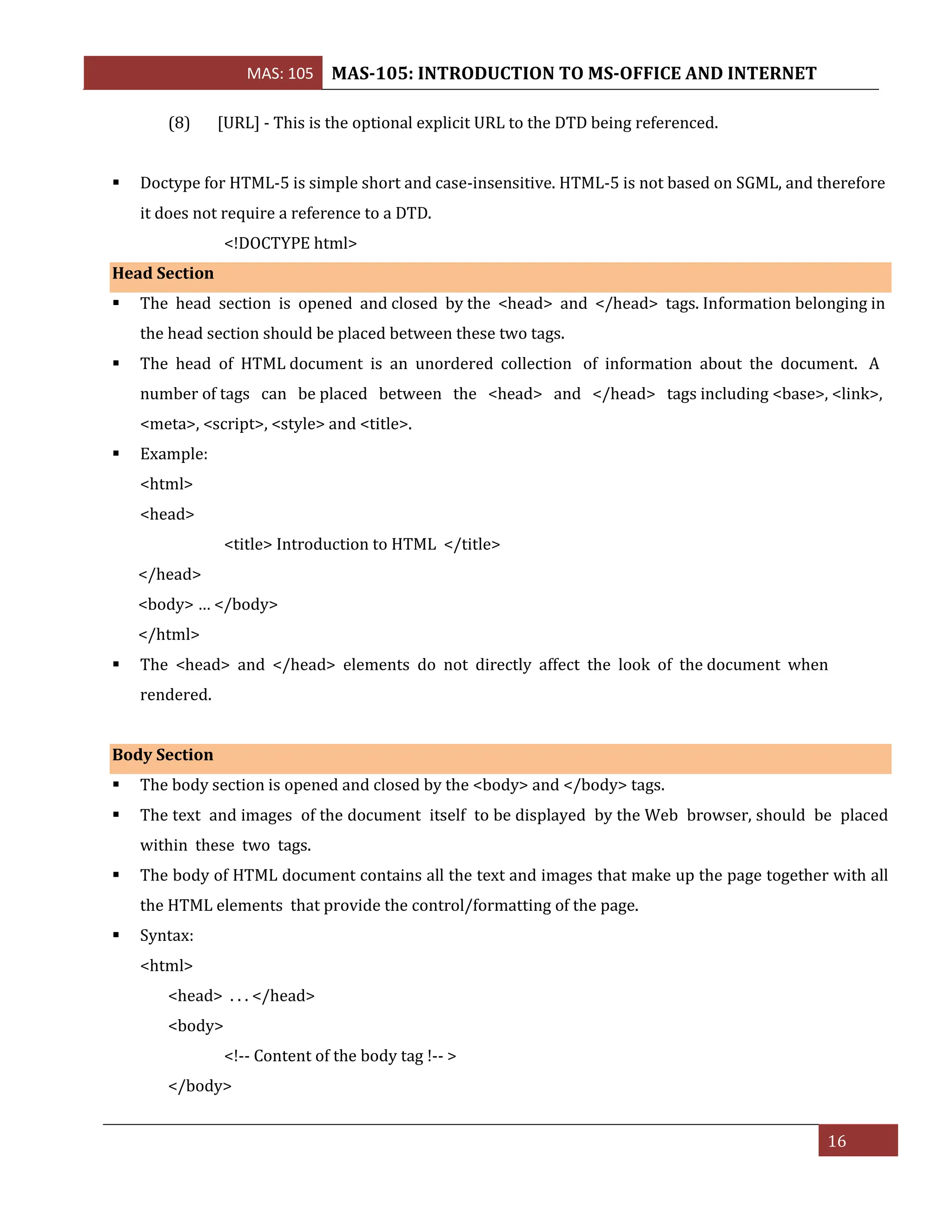 MAS: 105 MAS-105: INTRODUCTION TO MS-OFFICE AND INTERNET
16
(8) [URL] - This is the optional explicit URL to the DTD being referenced.
▪ Doctype for HTML-5 is simple short and case-insensitive. HTML-5 is not based on SGML, and therefore
it does not require a reference to a DTD.
<!DOCTYPE html>
Head Section
▪ The head section is opened and closed by the <head> and </head> tags. Information belonging in
the head section should be placed between these two tags.
▪ The head of HTML document is an unordered collection of information about the document. A
number of tags can be placed between the <head> and </head> tags including <base>, <link>,
<meta>, <script>, <style> and <title>.
▪ Example:
<html>
<head>
<title> Introduction to HTML </title>
</head>
<body> … </body>
</html>
▪ The <head> and </head> elements do not directly affect the look of the document when
rendered.
Body Section
▪ The body section is opened and closed by the <body> and </body> tags.
▪ The text and images of the document itself to be displayed by the Web browser, should be placed
within these two tags.
▪ The body of HTML document contains all the text and images that make up the page together with all
the HTML elements that provide the control/formatting of the page.
▪ Syntax:
<html>
<head> . . . </head>
<body>
<!-- Content of the body tag !-- >
</body>
 