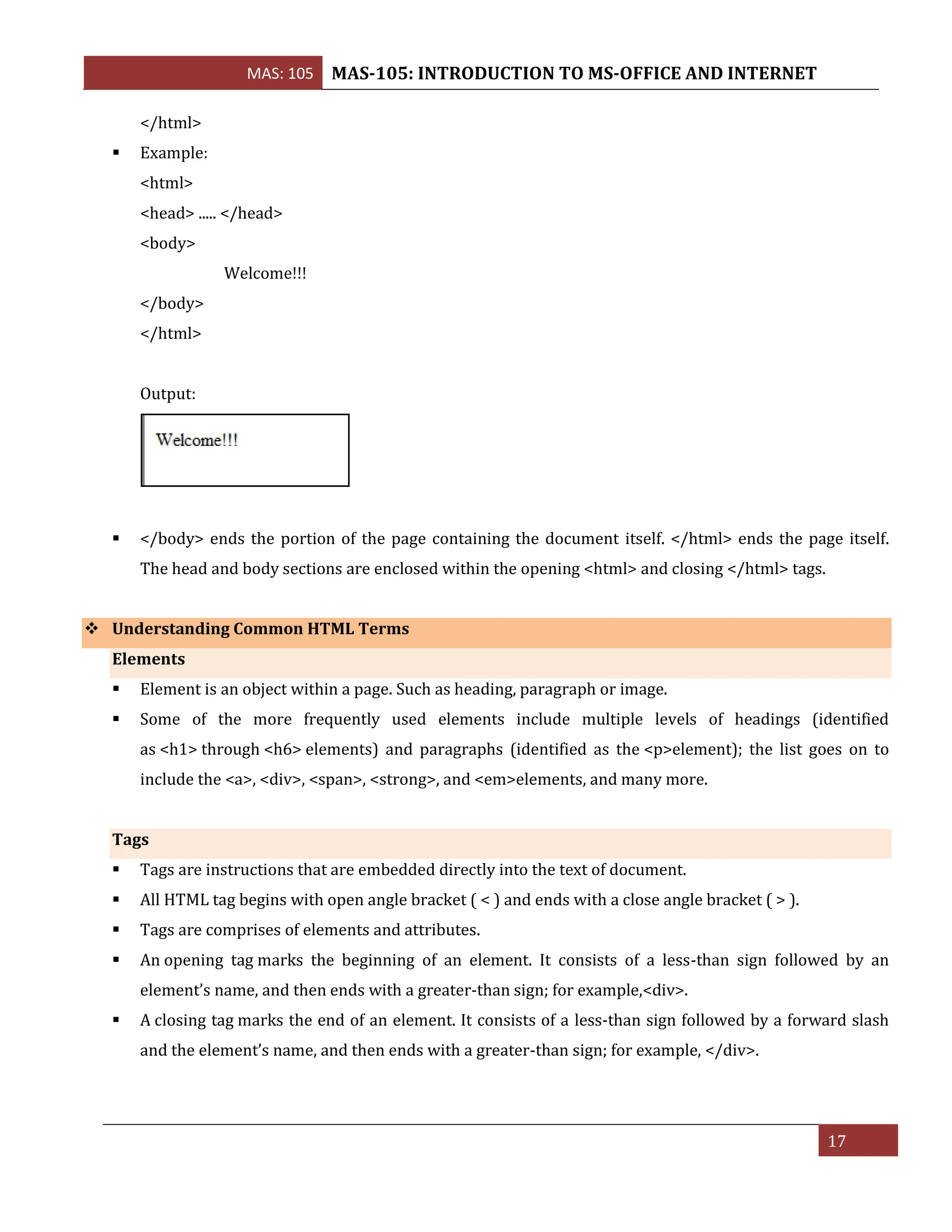 MAS: 105 MAS-105: INTRODUCTION TO MS-OFFICE AND INTERNET
17
</html>
▪ Example:
<html>
<head> ..... </head>
<body>
Welcome!!!
</body>
</html>
Output:
▪ </body> ends the portion of the page containing the document itself. </html> ends the page itself.
The head and body sections are enclosed within the opening <html> and closing </html> tags.
❖ Understanding Common HTML Terms
Elements
▪ Element is an object within a page. Such as heading, paragraph or image.
▪ Some of the more frequently used elements include multiple levels of headings (identified
as <h1> through <h6> elements) and paragraphs (identified as the <p>element); the list goes on to
include the <a>, <div>, <span>, <strong>, and <em>elements, and many more.
Tags
▪ Tags are instructions that are embedded directly into the text of document.
▪ All HTML tag begins with open angle bracket ( < ) and ends with a close angle bracket ( > ).
▪ Tags are comprises of elements and attributes.
▪ An opening tag marks the beginning of an element. It consists of a less-than sign followed by an
element’s name, and then ends with a greater-than sign; for example,<div>.
▪ A closing tag marks the end of an element. It consists of a less-than sign followed by a forward slash
and the element’s name, and then ends with a greater-than sign; for example, </div>.
 