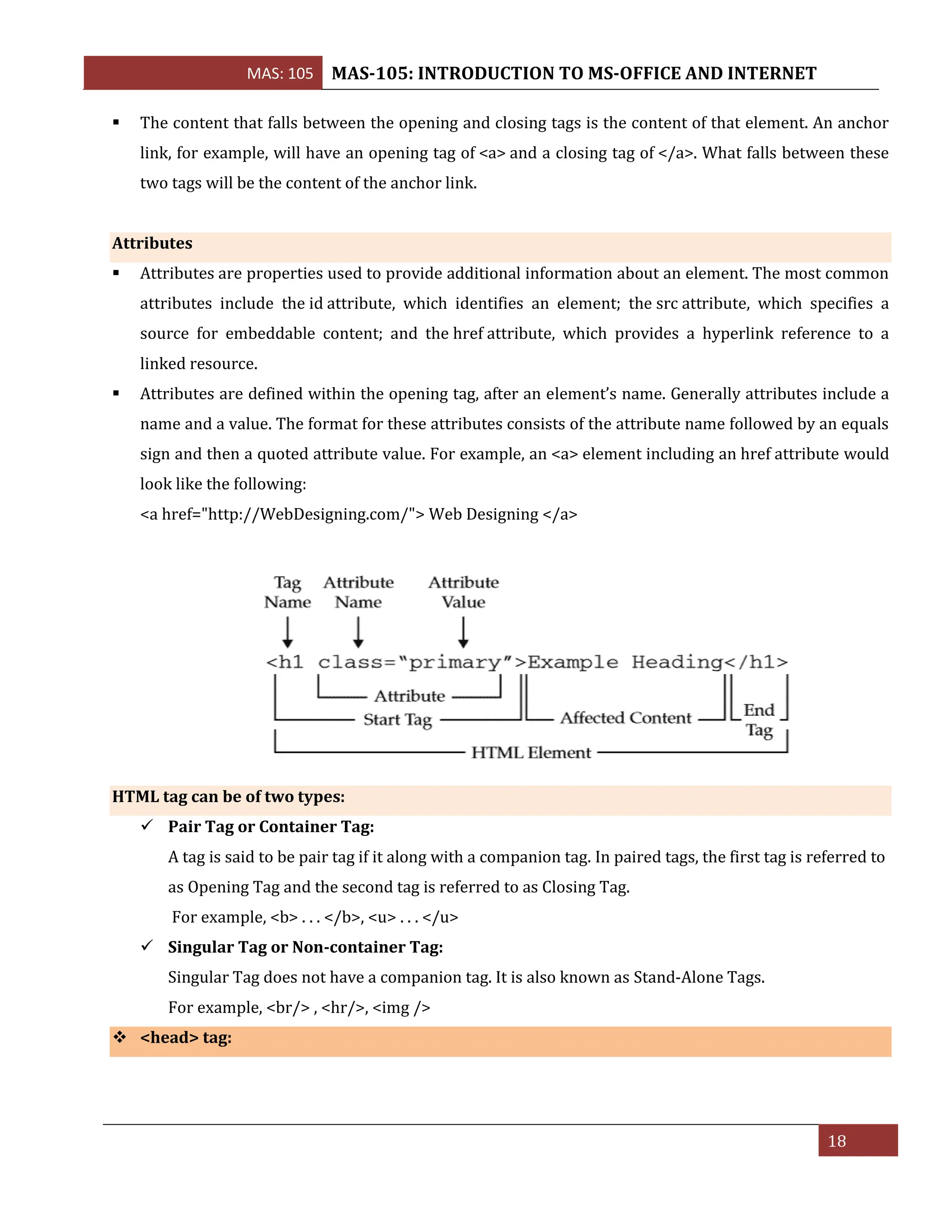 MAS: 105 MAS-105: INTRODUCTION TO MS-OFFICE AND INTERNET
18
▪ The content that falls between the opening and closing tags is the content of that element. An anchor
link, for example, will have an opening tag of <a> and a closing tag of </a>. What falls between these
two tags will be the content of the anchor link.
Attributes
▪ Attributes are properties used to provide additional information about an element. The most common
attributes include the id attribute, which identifies an element; the src attribute, which specifies a
source for embeddable content; and the href attribute, which provides a hyperlink reference to a
linked resource.
▪ Attributes are defined within the opening tag, after an element’s name. Generally attributes include a
name and a value. The format for these attributes consists of the attribute name followed by an equals
sign and then a quoted attribute value. For example, an <a> element including an href attribute would
look like the following:
<a href="http://WebDesigning.com/"> Web Designing </a>
HTML tag can be of two types:
✓ Pair Tag or Container Tag:
A tag is said to be pair tag if it along with a companion tag. In paired tags, the first tag is referred to
as Opening Tag and the second tag is referred to as Closing Tag.
For example, <b> . . . </b>, <u> . . . </u>
✓ Singular Tag or Non-container Tag:
Singular Tag does not have a companion tag. It is also known as Stand-Alone Tags.
For example, <br/> , <hr/>, <img />
❖ <head> tag:
 
