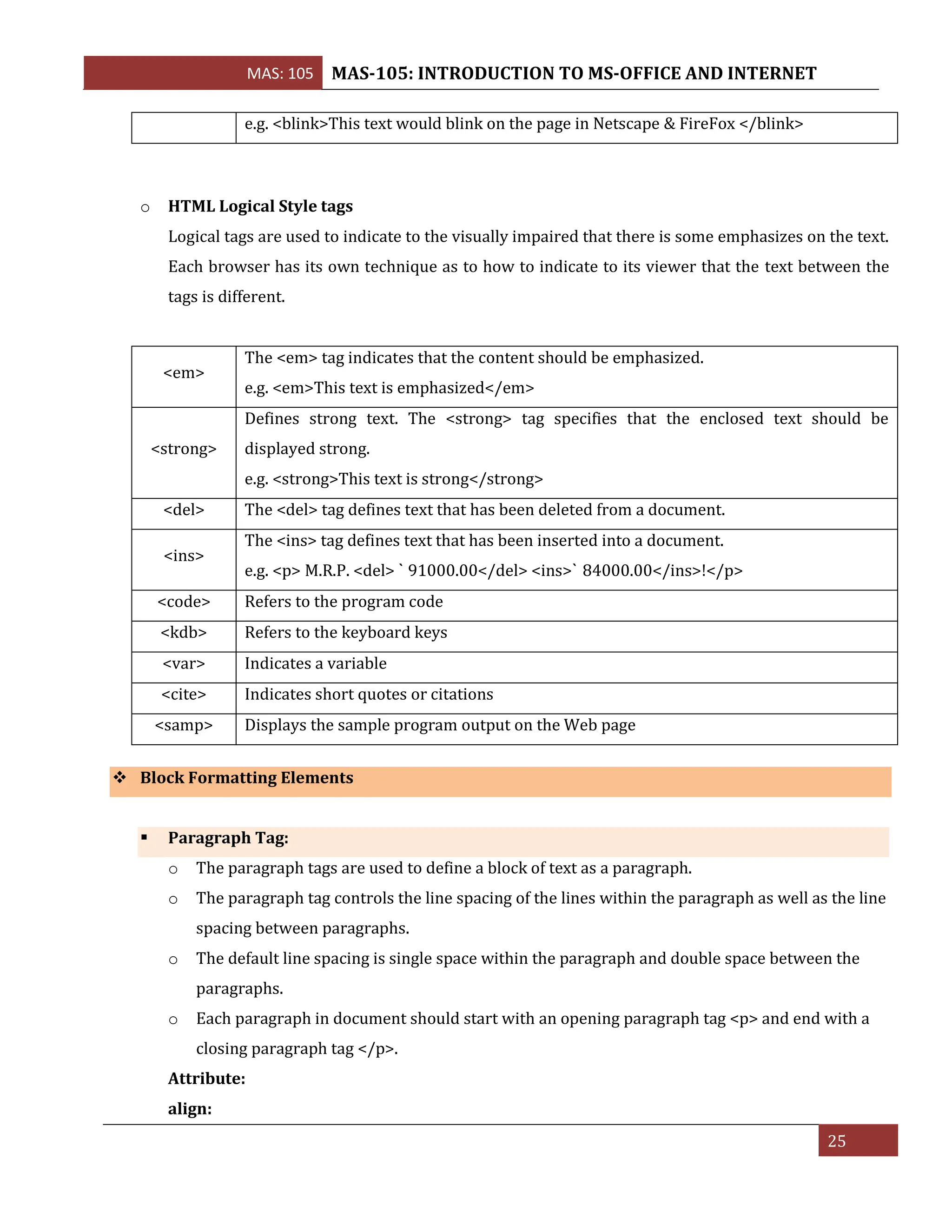 MAS: 105 MAS-105: INTRODUCTION TO MS-OFFICE AND INTERNET
25
e.g. <blink>This text would blink on the page in Netscape & FireFox </blink>
o HTML Logical Style tags
Logical tags are used to indicate to the visually impaired that there is some emphasizes on the text.
Each browser has its own technique as to how to indicate to its viewer that the text between the
tags is different.
<em>
The <em> tag indicates that the content should be emphasized.
e.g. <em>This text is emphasized</em>
<strong>
Defines strong text. The <strong> tag specifies that the enclosed text should be
displayed strong.
e.g. <strong>This text is strong</strong>
<del> The <del> tag defines text that has been deleted from a document.
<ins>
The <ins> tag defines text that has been inserted into a document.
e.g. <p> M.R.P. <del> ` 91000.00</del> <ins>` 84000.00</ins>!</p>
<code> Refers to the program code
<kdb> Refers to the keyboard keys
<var> Indicates a variable
<cite> Indicates short quotes or citations
<samp> Displays the sample program output on the Web page
❖ Block Formatting Elements
▪ Paragraph Tag:
o The paragraph tags are used to define a block of text as a paragraph.
o The paragraph tag controls the line spacing of the lines within the paragraph as well as the line
spacing between paragraphs.
o The default line spacing is single space within the paragraph and double space between the
paragraphs.
o Each paragraph in document should start with an opening paragraph tag <p> and end with a
closing paragraph tag </p>.
Attribute:
align:
 