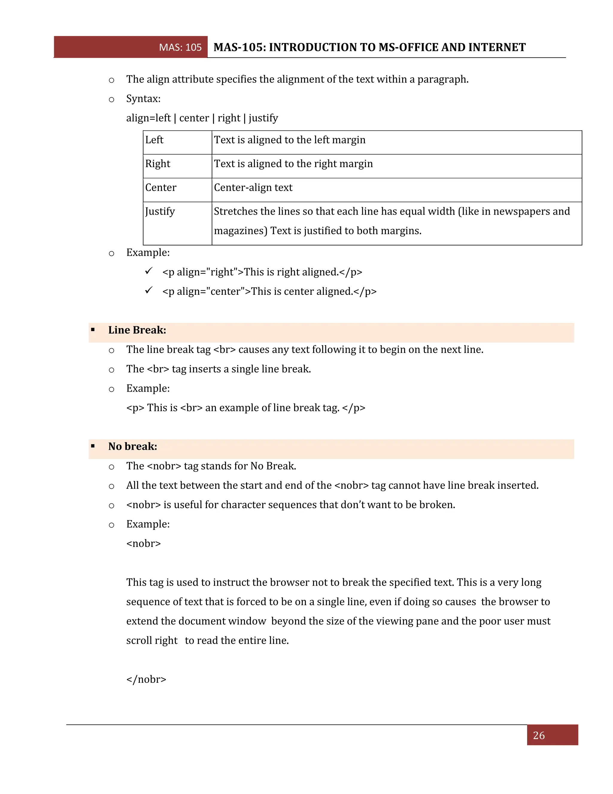 MAS: 105 MAS-105: INTRODUCTION TO MS-OFFICE AND INTERNET
26
o The align attribute specifies the alignment of the text within a paragraph.
o Syntax:
align=left | center | right | justify
Left Text is aligned to the left margin
Right Text is aligned to the right margin
Center Center-align text
Justify Stretches the lines so that each line has equal width (like in newspapers and
magazines) Text is justified to both margins.
o Example:
✓ <p align="right">This is right aligned.</p>
✓ <p align="center">This is center aligned.</p>
▪ Line Break:
o The line break tag <br> causes any text following it to begin on the next line.
o The <br> tag inserts a single line break.
o Example:
<p> This is <br> an example of line break tag. </p>
▪ No break:
o The <nobr> tag stands for No Break.
o All the text between the start and end of the <nobr> tag cannot have line break inserted.
o <nobr> is useful for character sequences that don’t want to be broken.
o Example:
<nobr>
This tag is used to instruct the browser not to break the specified text. This is a very long
sequence of text that is forced to be on a single line, even if doing so causes the browser to
extend the document window beyond the size of the viewing pane and the poor user must
scroll right to read the entire line.
</nobr>
 