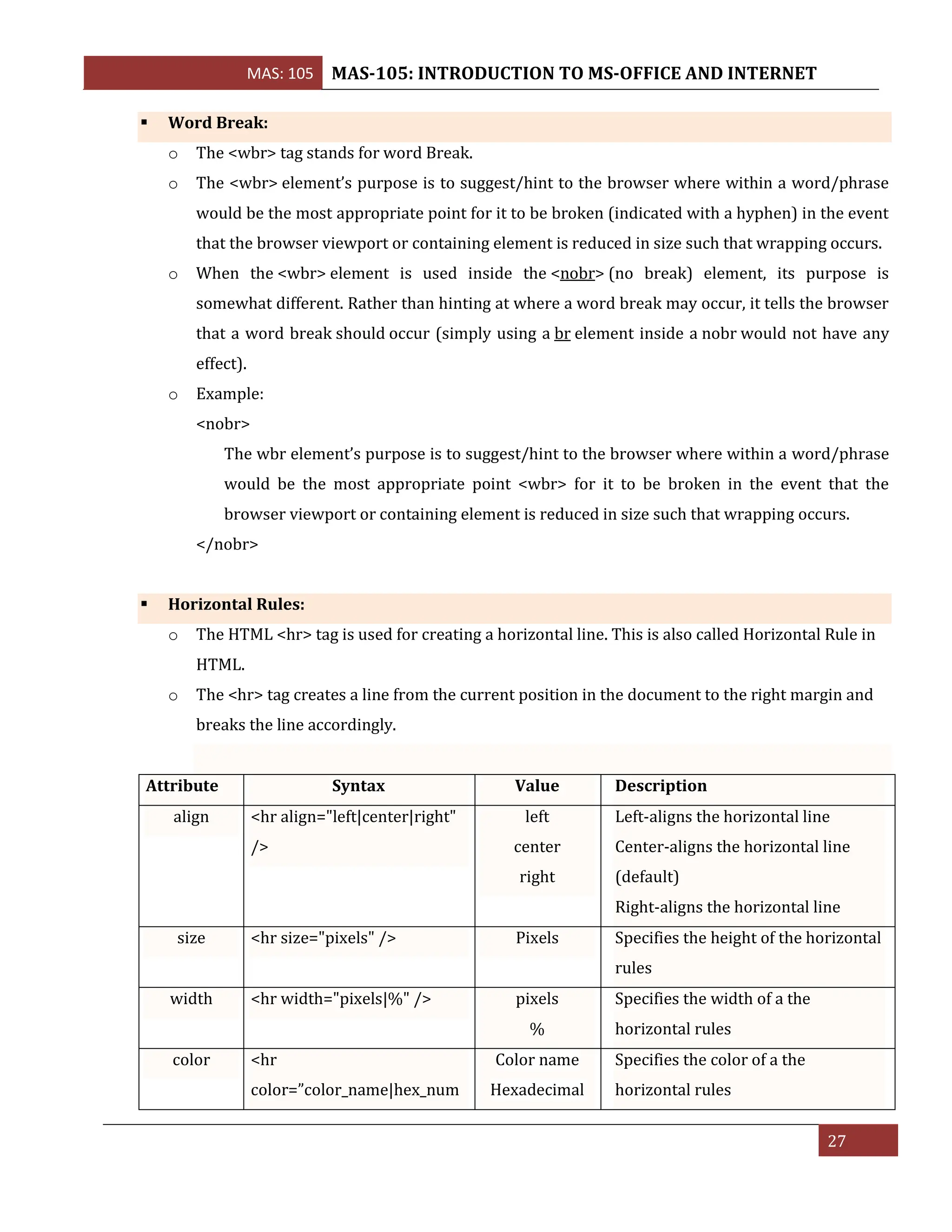 MAS: 105 MAS-105: INTRODUCTION TO MS-OFFICE AND INTERNET
27
▪ Word Break:
o The <wbr> tag stands for word Break.
o The <wbr> element’s purpose is to suggest/hint to the browser where within a word/phrase
would be the most appropriate point for it to be broken (indicated with a hyphen) in the event
that the browser viewport or containing element is reduced in size such that wrapping occurs.
o When the <wbr> element is used inside the <nobr> (no break) element, its purpose is
somewhat different. Rather than hinting at where a word break may occur, it tells the browser
that a word break should occur (simply using a br element inside a nobr would not have any
effect).
o Example:
<nobr>
The wbr element’s purpose is to suggest/hint to the browser where within a word/phrase
would be the most appropriate point <wbr> for it to be broken in the event that the
browser viewport or containing element is reduced in size such that wrapping occurs.
</nobr>
▪ Horizontal Rules:
o The HTML <hr> tag is used for creating a horizontal line. This is also called Horizontal Rule in
HTML.
o The <hr> tag creates a line from the current position in the document to the right margin and
breaks the line accordingly.
Attribute Syntax Value Description
align <hr align="left|center|right"
/>
left
center
right
Left-aligns the horizontal line
Center-aligns the horizontal line
(default)
Right-aligns the horizontal line
size <hr size="pixels" /> Pixels Specifies the height of the horizontal
rules
width <hr width="pixels|%" /> pixels
%
Specifies the width of a the
horizontal rules
color <hr
color=”color_name|hex_num
Color name
Hexadecimal
Specifies the color of a the
horizontal rules
 