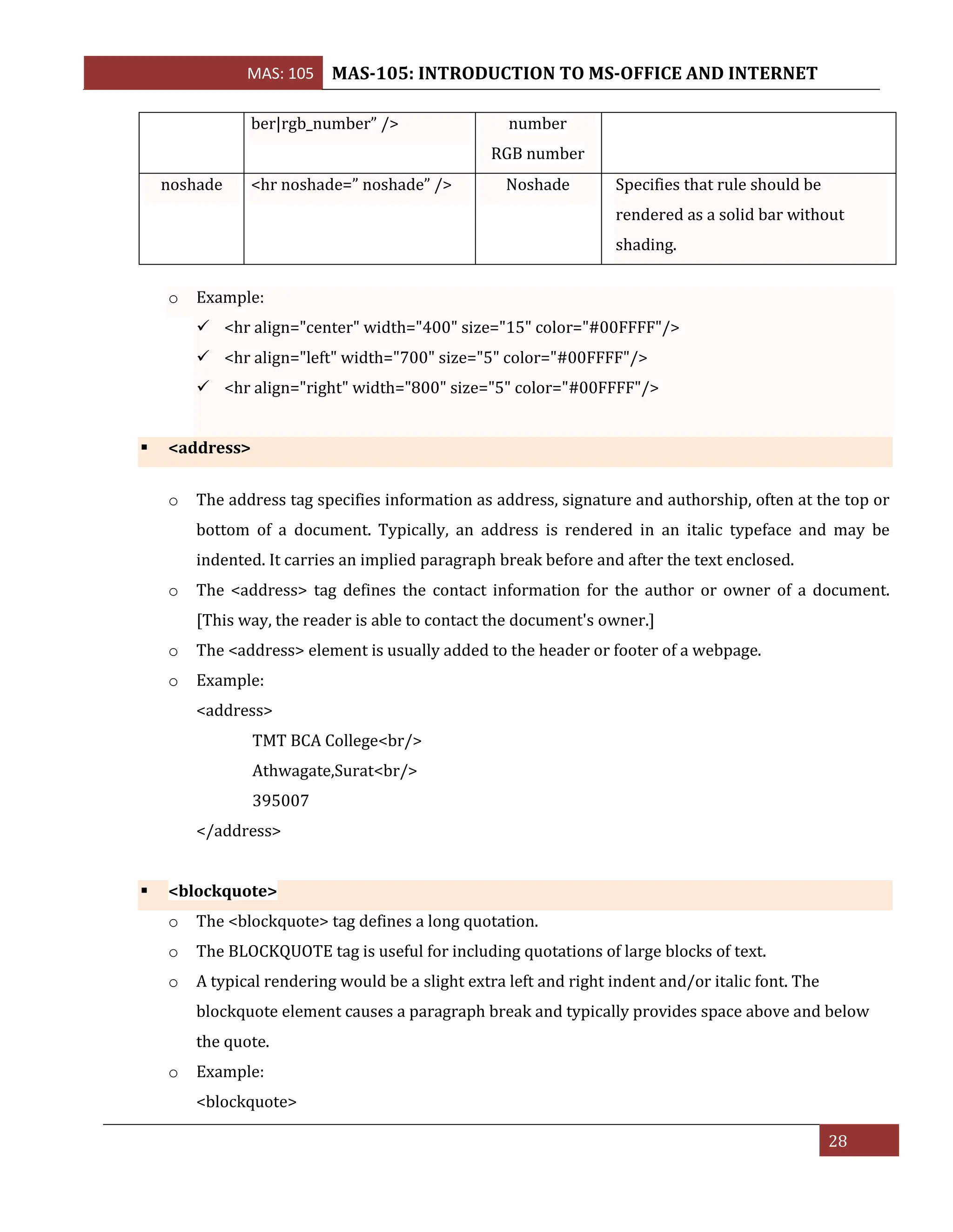 MAS: 105 MAS-105: INTRODUCTION TO MS-OFFICE AND INTERNET
28
ber|rgb_number” /> number
RGB number
noshade <hr noshade=” noshade” /> Noshade Specifies that rule should be
rendered as a solid bar without
shading.
o Example:
✓ <hr align="center" width="400" size="15" color="#00FFFF"/>
✓ <hr align="left" width="700" size="5" color="#00FFFF"/>
✓ <hr align="right" width="800" size="5" color="#00FFFF"/>
▪ <address>
o The address tag specifies information as address, signature and authorship, often at the top or
bottom of a document. Typically, an address is rendered in an italic typeface and may be
indented. It carries an implied paragraph break before and after the text enclosed.
o The <address> tag defines the contact information for the author or owner of a document.
[This way, the reader is able to contact the document's owner.]
o The <address> element is usually added to the header or footer of a webpage.
o Example:
<address>
TMT BCA College<br/>
Athwagate,Surat<br/>
395007
</address>
▪ <blockquote>
o The <blockquote> tag defines a long quotation.
o The BLOCKQUOTE tag is useful for including quotations of large blocks of text.
o A typical rendering would be a slight extra left and right indent and/or italic font. The
blockquote element causes a paragraph break and typically provides space above and below
the quote.
o Example:
<blockquote>
 
