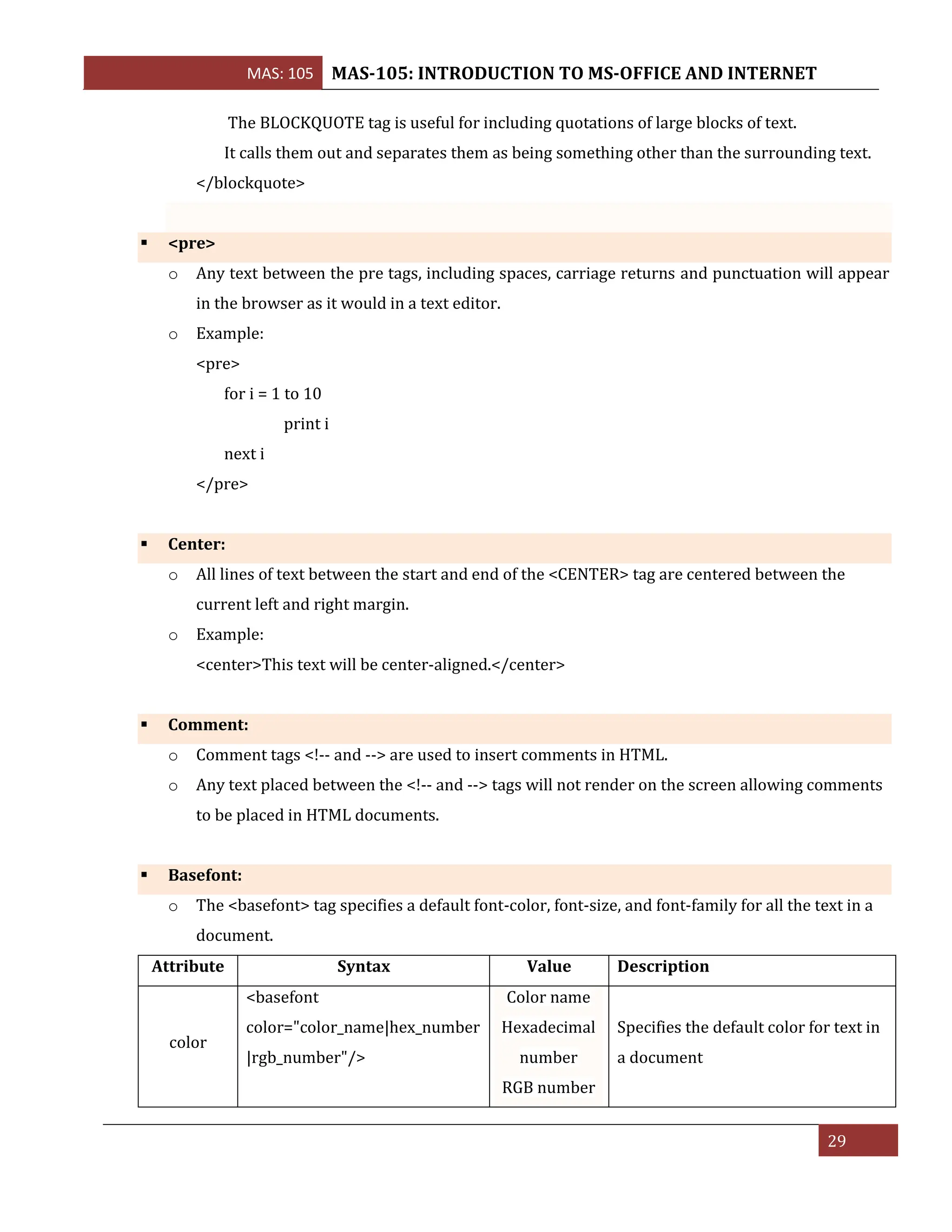 MAS: 105 MAS-105: INTRODUCTION TO MS-OFFICE AND INTERNET
29
The BLOCKQUOTE tag is useful for including quotations of large blocks of text.
It calls them out and separates them as being something other than the surrounding text.
</blockquote>
▪ <pre>
o Any text between the pre tags, including spaces, carriage returns and punctuation will appear
in the browser as it would in a text editor.
o Example:
<pre>
for i = 1 to 10
print i
next i
</pre>
▪ Center:
o All lines of text between the start and end of the <CENTER> tag are centered between the
current left and right margin.
o Example:
<center>This text will be center-aligned.</center>
▪ Comment:
o Comment tags <!-- and --> are used to insert comments in HTML.
o Any text placed between the <!-- and --> tags will not render on the screen allowing comments
to be placed in HTML documents.
▪ Basefont:
o The <basefont> tag specifies a default font-color, font-size, and font-family for all the text in a
document.
Attribute Syntax Value Description
color
<basefont
color="color_name|hex_number
|rgb_number"/>
Color name
Hexadecimal
number
RGB number
Specifies the default color for text in
a document
 