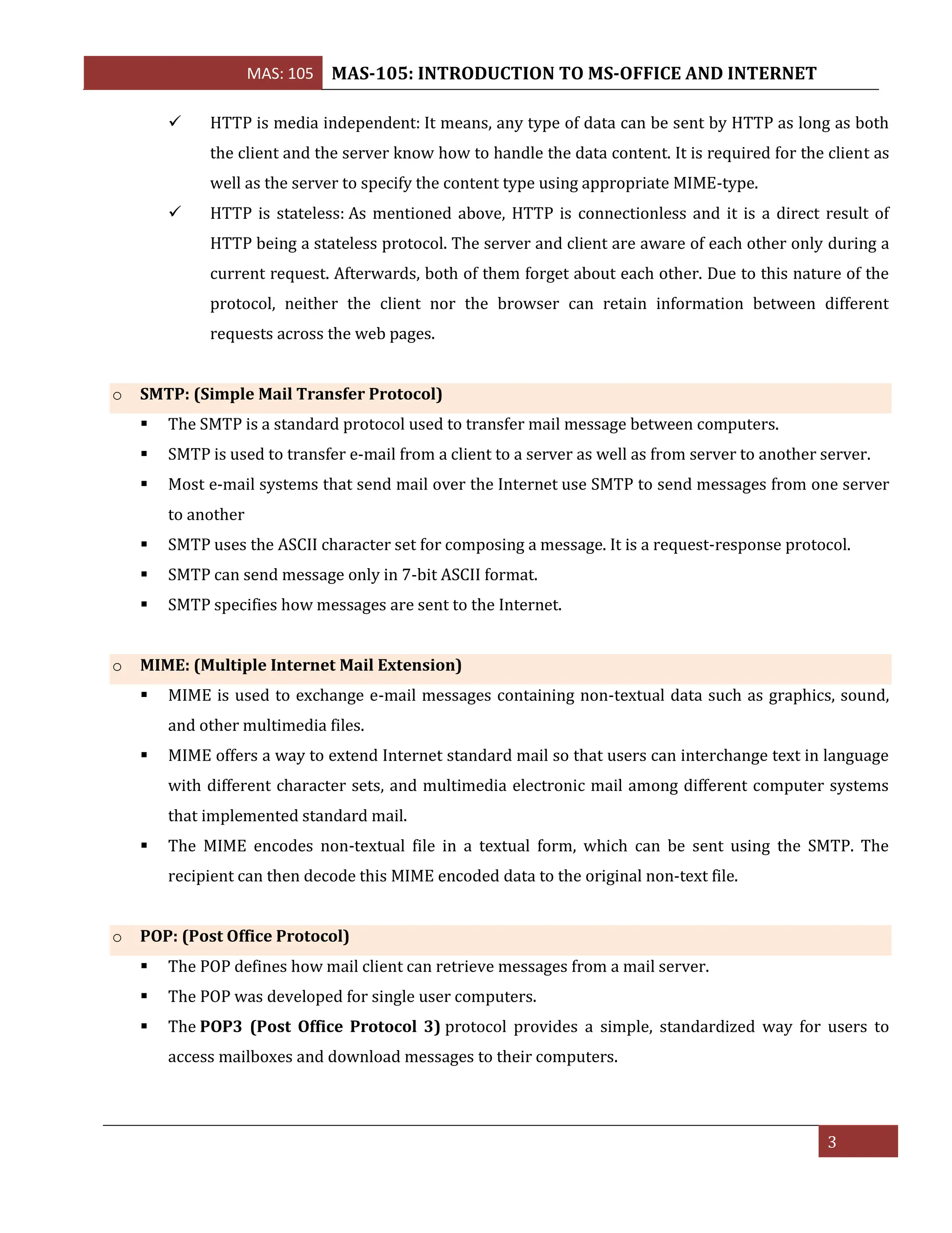 MAS: 105 MAS-105: INTRODUCTION TO MS-OFFICE AND INTERNET
3
✓ HTTP is media independent: It means, any type of data can be sent by HTTP as long as both
the client and the server know how to handle the data content. It is required for the client as
well as the server to specify the content type using appropriate MIME-type.
✓ HTTP is stateless: As mentioned above, HTTP is connectionless and it is a direct result of
HTTP being a stateless protocol. The server and client are aware of each other only during a
current request. Afterwards, both of them forget about each other. Due to this nature of the
protocol, neither the client nor the browser can retain information between different
requests across the web pages.
o SMTP: (Simple Mail Transfer Protocol)
▪ The SMTP is a standard protocol used to transfer mail message between computers.
▪ SMTP is used to transfer e-mail from a client to a server as well as from server to another server.
▪ Most e-mail systems that send mail over the Internet use SMTP to send messages from one server
to another
▪ SMTP uses the ASCII character set for composing a message. It is a request-response protocol.
▪ SMTP can send message only in 7-bit ASCII format.
▪ SMTP specifies how messages are sent to the Internet.
o MIME: (Multiple Internet Mail Extension)
▪ MIME is used to exchange e-mail messages containing non-textual data such as graphics, sound,
and other multimedia files.
▪ MIME offers a way to extend Internet standard mail so that users can interchange text in language
with different character sets, and multimedia electronic mail among different computer systems
that implemented standard mail.
▪ The MIME encodes non-textual file in a textual form, which can be sent using the SMTP. The
recipient can then decode this MIME encoded data to the original non-text file.
o POP: (Post Office Protocol)
▪ The POP defines how mail client can retrieve messages from a mail server.
▪ The POP was developed for single user computers.
▪ The POP3 (Post Office Protocol 3) protocol provides a simple, standardized way for users to
access mailboxes and download messages to their computers.
 