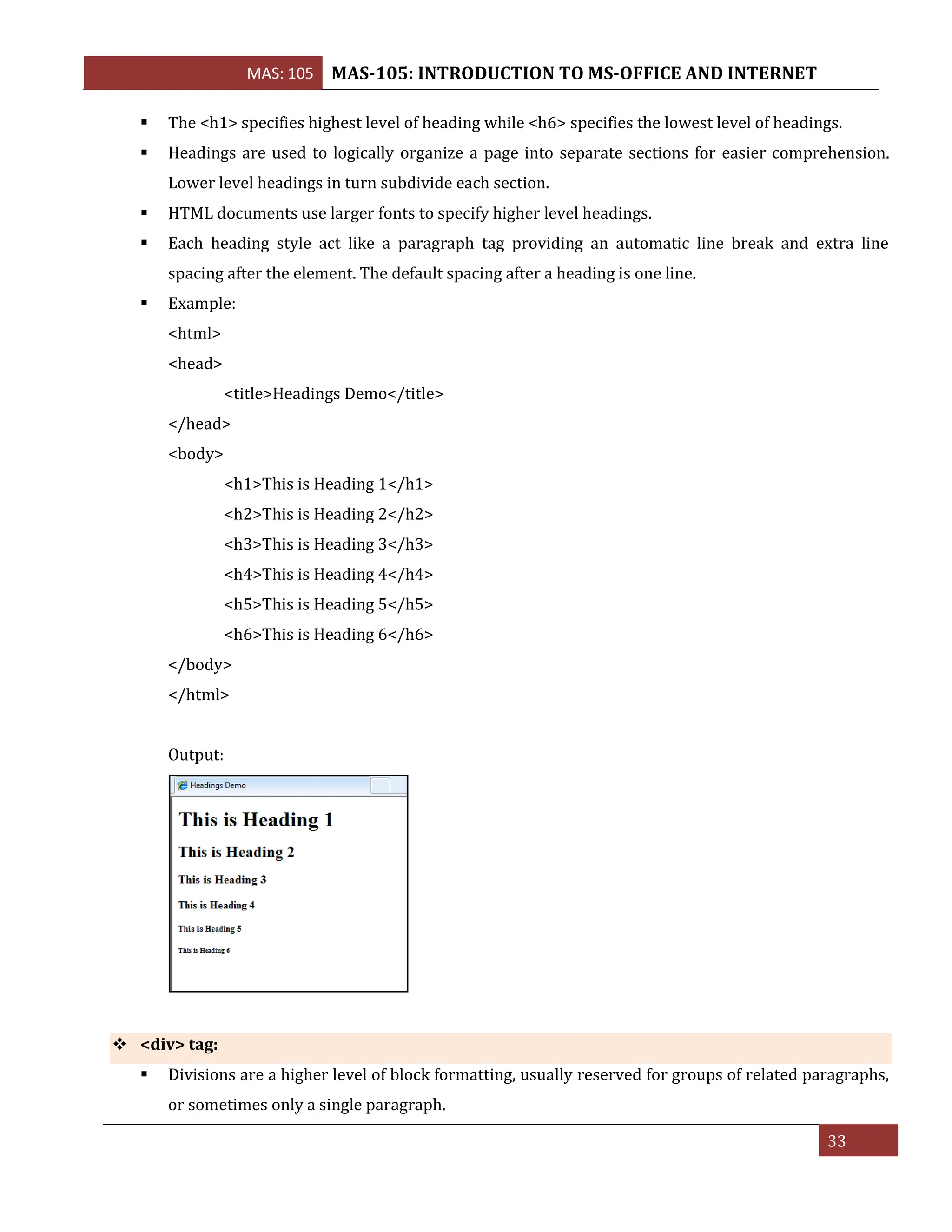 MAS: 105 MAS-105: INTRODUCTION TO MS-OFFICE AND INTERNET
33
▪ The <h1> specifies highest level of heading while <h6> specifies the lowest level of headings.
▪ Headings are used to logically organize a page into separate sections for easier comprehension.
Lower level headings in turn subdivide each section.
▪ HTML documents use larger fonts to specify higher level headings.
▪ Each heading style act like a paragraph tag providing an automatic line break and extra line
spacing after the element. The default spacing after a heading is one line.
▪ Example:
<html>
<head>
<title>Headings Demo</title>
</head>
<body>
<h1>This is Heading 1</h1>
<h2>This is Heading 2</h2>
<h3>This is Heading 3</h3>
<h4>This is Heading 4</h4>
<h5>This is Heading 5</h5>
<h6>This is Heading 6</h6>
</body>
</html>
Output:
❖ <div> tag:
▪ Divisions are a higher level of block formatting, usually reserved for groups of related paragraphs,
or sometimes only a single paragraph.
 