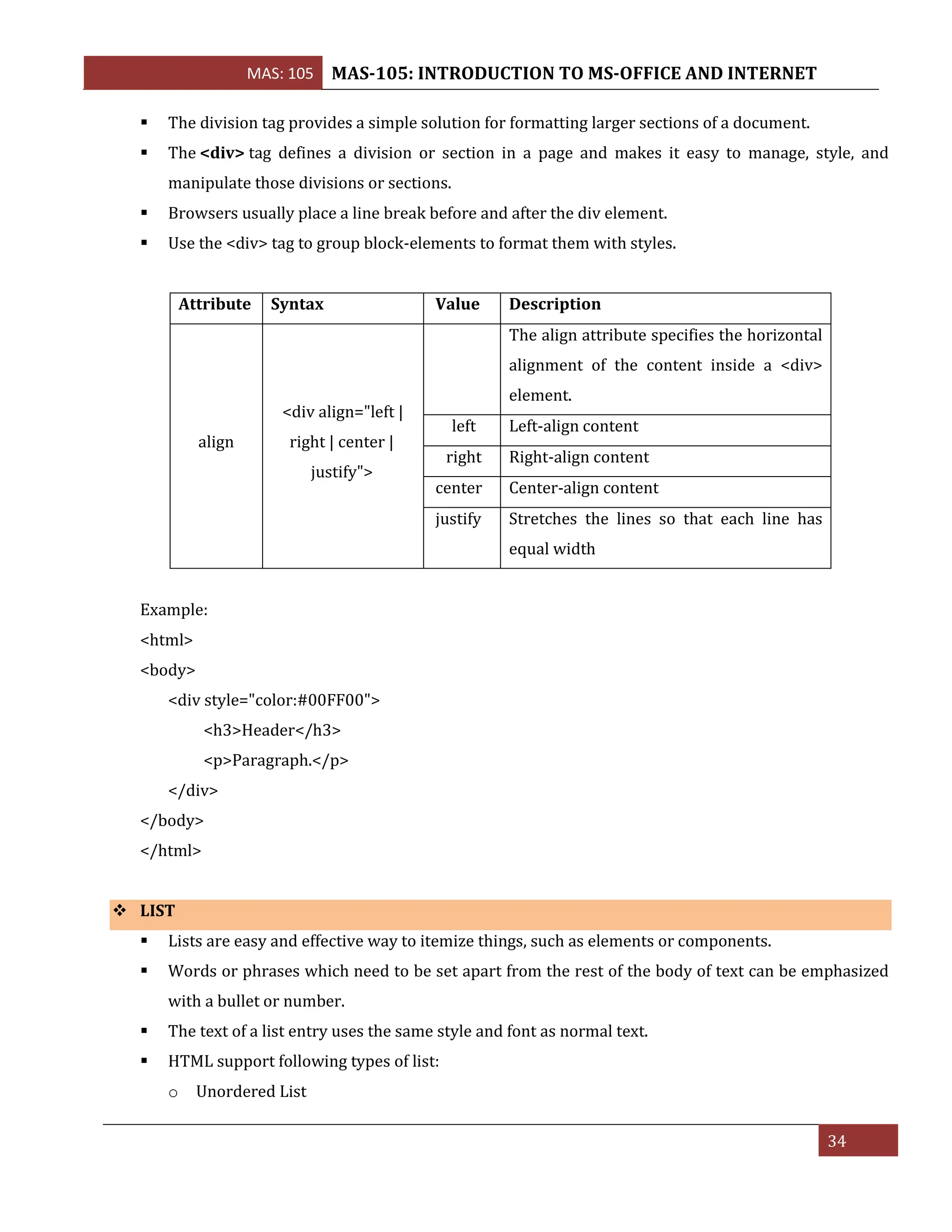 MAS: 105 MAS-105: INTRODUCTION TO MS-OFFICE AND INTERNET
34
▪ The division tag provides a simple solution for formatting larger sections of a document.
▪ The <div> tag defines a division or section in a page and makes it easy to manage, style, and
manipulate those divisions or sections.
▪ Browsers usually place a line break before and after the div element.
▪ Use the <div> tag to group block-elements to format them with styles.
Attribute Syntax Value Description
align
<div align="left |
right | center |
justify">
The align attribute specifies the horizontal
alignment of the content inside a <div>
element.
left Left-align content
right Right-align content
center Center-align content
justify Stretches the lines so that each line has
equal width
Example:
<html>
<body>
<div style="color:#00FF00">
<h3>Header</h3>
<p>Paragraph.</p>
</div>
</body>
</html>
❖ LIST
▪ Lists are easy and effective way to itemize things, such as elements or components.
▪ Words or phrases which need to be set apart from the rest of the body of text can be emphasized
with a bullet or number.
▪ The text of a list entry uses the same style and font as normal text.
▪ HTML support following types of list:
o Unordered List
 
