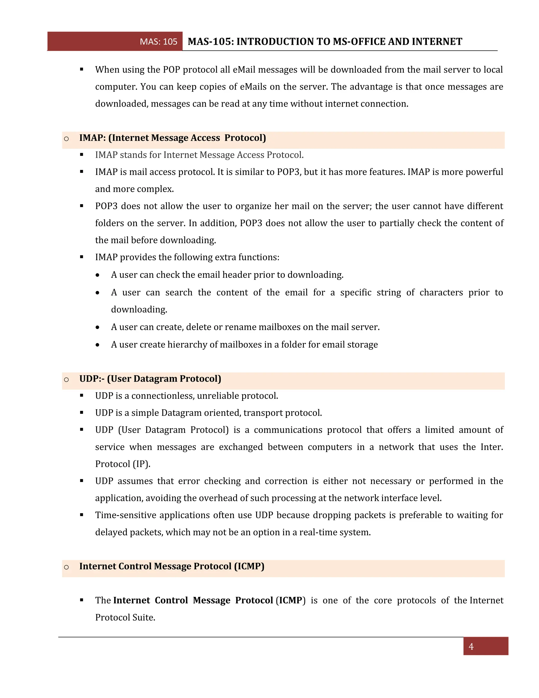 MAS: 105 MAS-105: INTRODUCTION TO MS-OFFICE AND INTERNET
4
▪ When using the POP protocol all eMail messages will be downloaded from the mail server to local
computer. You can keep copies of eMails on the server. The advantage is that once messages are
downloaded, messages can be read at any time without internet connection.
o IMAP: (Internet Message Access Protocol)
▪ IMAP stands for Internet Message Access Protocol.
▪ IMAP is mail access protocol. It is similar to POP3, but it has more features. IMAP is more powerful
and more complex.
▪ POP3 does not allow the user to organize her mail on the server; the user cannot have different
folders on the server. In addition, POP3 does not allow the user to partially check the content of
the mail before downloading.
▪ IMAP provides the following extra functions:
• A user can check the email header prior to downloading.
• A user can search the content of the email for a specific string of characters prior to
downloading.
• A user can create, delete or rename mailboxes on the mail server.
• A user create hierarchy of mailboxes in a folder for email storage
o UDP:- (User Datagram Protocol)
▪ UDP is a connectionless, unreliable protocol.
▪ UDP is a simple Datagram oriented, transport protocol.
▪ UDP (User Datagram Protocol) is a communications protocol that offers a limited amount of
service when messages are exchanged between computers in a network that uses the Inter.
Protocol (IP).
▪ UDP assumes that error checking and correction is either not necessary or performed in the
application, avoiding the overhead of such processing at the network interface level.
▪ Time-sensitive applications often use UDP because dropping packets is preferable to waiting for
delayed packets, which may not be an option in a real-time system.
o Internet Control Message Protocol (ICMP)
▪ The Internet Control Message Protocol (ICMP) is one of the core protocols of the Internet
Protocol Suite.
 