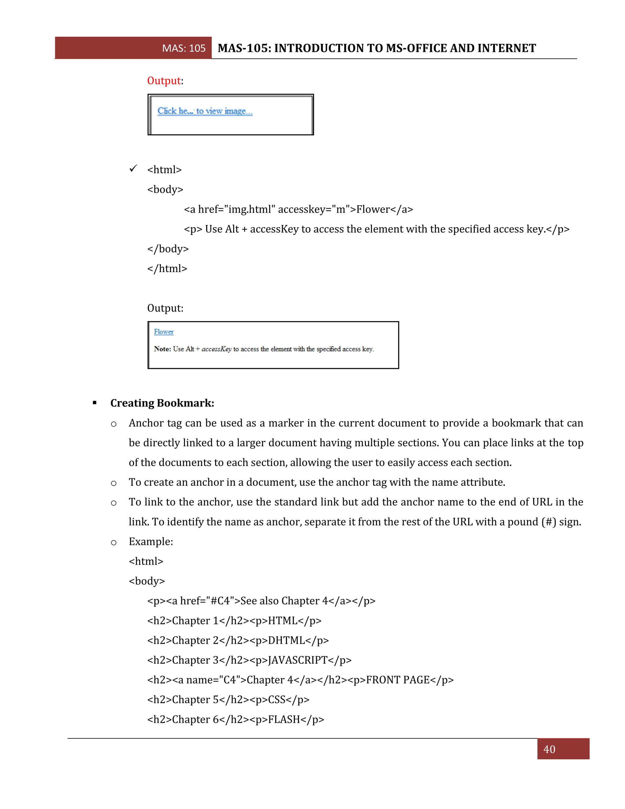 MAS: 105 MAS-105: INTRODUCTION TO MS-OFFICE AND INTERNET
40
Output:
✓ <html>
<body>
<a href="img.html" accesskey="m">Flower</a>
<p> Use Alt + accessKey to access the element with the specified access key.</p>
</body>
</html>
Output:
▪ Creating Bookmark:
o Anchor tag can be used as a marker in the current document to provide a bookmark that can
be directly linked to a larger document having multiple sections. You can place links at the top
of the documents to each section, allowing the user to easily access each section.
o To create an anchor in a document, use the anchor tag with the name attribute.
o To link to the anchor, use the standard link but add the anchor name to the end of URL in the
link. To identify the name as anchor, separate it from the rest of the URL with a pound (#) sign.
o Example:
<html>
<body>
<p><a href="#C4">See also Chapter 4</a></p>
<h2>Chapter 1</h2><p>HTML</p>
<h2>Chapter 2</h2><p>DHTML</p>
<h2>Chapter 3</h2><p>JAVASCRIPT</p>
<h2><a name="C4">Chapter 4</a></h2><p>FRONT PAGE</p>
<h2>Chapter 5</h2><p>CSS</p>
<h2>Chapter 6</h2><p>FLASH</p>
 